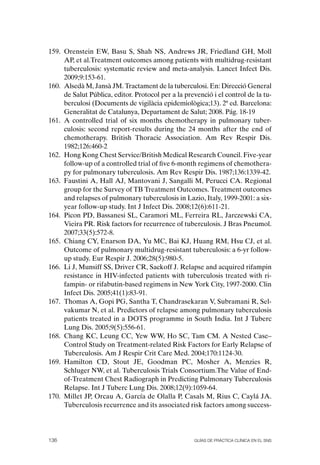 159. orenstein EW, Basu S, Shah NS, Andrews JR, Friedland GH, Moll
     AP, et al.Treatment outcomes among patients with multidrug-resistant
     tuberculosis: systematic review and meta-analysis. Lancet Infect Dis.
     2009;9:153-61.
160. Alsedà M, Jansà JM. Tractament de la tuberculosi. En: Direcció General
     de Salut Pública, editor. Protocol per a la prevenció i el control de la tu-
     berculosi (Documents de vigilàcia epidemiològica;13). 2ª ed. Barcelona:
     Generalitat de Catalunya, Departament de Salut; 2008. Pág. 18-19
161. A controlled trial of six months chemotherapy in pulmonary tuber-
     culosis: second report-results during the 24 months after the end of
     chemotherapy. British Thoracic Association. Am Rev Respir Dis.
     1982;126:460-2
162. Hong Kong Chest Service/British Medical Research Council. Five-year
     follow-up of a controlled trial of five 6-month regimens of chemothera-
     py for pulmonary tuberculosis. Am Rev Respir Dis. 1987;136:1339-42.
163. Faustini A, Hall AJ, Mantovani J, Sangalli M, Perucci CA. Regional
     group for the Survey of TB Treatment outcomes. Treatment outcomes
     and relapses of pulmonary tuberculosis in Lazio, Italy, 1999-2001: a six-
     year follow-up study. Int J Infect Dis. 2008;12(6):611-21.
164. Picon PD, Bassanesi SL, Caramori ML, Ferreira RL, Jarczewski CA,
     Vieira PR. Risk factors for recurrence of tuberculosis. J Bras Pneumol.
     2007;33(5):572-8.
165. Chiang CY, Enarson DA, Yu MC, Bai KJ, Huang RM, Hsu CJ, et al.
     outcome of pulmonary multidrug-resistant tuberculosis: a 6-yr follow-
     up study. Eur Respir J. 2006;28(5):980-5.
166. Li J, Munsiff SS, Driver CR, Sackoff J. Relapse and acquired rifampin
     resistance in HIV-infected patients with tuberculosis treated with ri-
     fampin- or rifabutin-based regimens in New York City, 1997-2000. Clin
     Infect Dis. 2005;41(1):83-91.
167. Thomas A, Gopi PG, Santha T, Chandrasekaran V, Subramani R, Sel-
     vakumar N, et al. Predictors of relapse among pulmonary tuberculosis
     patients treated in a DoTS programme in South India. Int J Tuberc
     Lung Dis. 2005;9(5):556-61.
168. Chang KC, Leung CC, Yew WW, Ho SC, Tam CM. A Nested Case–
     Control Study on Treatment-related Risk Factors for Early Relapse of
     Tuberculosis. Am J Respir Crit Care Med. 2004;170:1124-30.
169. Hamilton CD, Stout JE, Goodman PC, Mosher A, Menzies R,
     Schluger NW, et al. Tuberculosis Trials Consortium.The Value of End-
     of-Treatment Chest Radiograph in Predicting Pulmonary Tuberculosis
     Relapse. Int J Tuberc Lung Dis. 2008;12(9):1059-64.
170. Millet JP, orcau A, García de olalla P, Casals M, Rius C, Caylá JA.
     Tuberculosis recurrence and its associated risk factors among success-




136                                                 Guías DE PráCtICa ClíNICa EN El sNs
 
