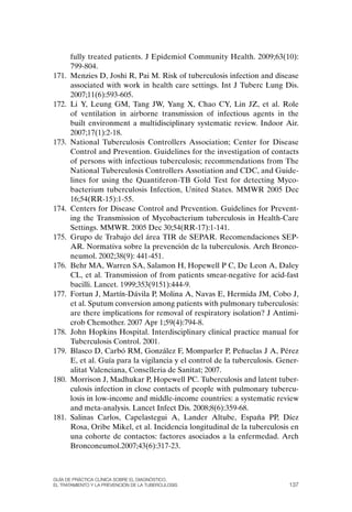fully treated patients. J Epidemiol Community Health. 2009;63(10):
       799-804.
171.   Menzies D, Joshi R, Pai M. Risk of tuberculosis infection and disease
       associated with work in health care settings. Int J Tuberc Lung Dis.
       2007;11(6):593-605.
172.   Li Y, Leung GM, Tang JW, Yang X, Chao CY, Lin JZ, et al. Role
       of ventilation in airborne transmission of infectious agents in the
       built environment a multidisciplinary systematic review. Indoor Air.
       2007;17(1):2-18.
173.   National Tuberculosis Controllers Association; Center for Disease
       Control and Prevention. Guidelines for the investigation of contacts
       of persons with infectious tuberculosis; recommendations from The
       National Tuberculosis Controllers Assotiation and CDC, and Guide-
       lines for using the Quantiferon-TB Gold Test for detecting Myco-
       bacterium tuberculosis Infection, United States. MMWR 2005 Dec
       16;54(RR-15):1-55.
174.   Centers for Disease Control and Prevention. Guidelines for Prevent-
       ing the Transmission of Mycobacterium tuberculosis in Health-Care
       Settings. MMWR. 2005 Dec 30;54(RR-17):1-141.
175.   Grupo de Trabajo del área TIR de SEPAR. Recomendaciones SEP-
       AR. Normativa sobre la prevención de la tuberculosis. Arch Bronco-
       neumol. 2002;38(9): 441-451.
176.   Behr MA, Warren SA, Salamon H, Hopewell P C, De Leon A, Daley
       CL, et al. Transmission of from patients smear-negative for acid-fast
       bacilli. Lancet. 1999;353(9151):444-9.
177.   Fortun J, Martín-Dávila P, Molina A, Navas E, Hermida JM, Cobo J,
       et al. Sputum conversion among patients with pulmonary tuberculosis:
       are there implications for removal of respiratory isolation? J Antimi-
       crob Chemother. 2007 Apr 1;59(4):794-8.
178.   John Hopkins Hospital. Interdisciplinary clinical practice manual for
       Tuberculosis Control. 2001.
179.   Blasco D, Carbó RM, González F, Momparler P, Peñuelas J A, Pérez
       E, et al. Guía para la vigilancia y el control de la tuberculosis. Gener-
       alitat Valenciana, Conselleria de Sanitat; 2007.
180.   Morrison J, Madhukar P, Hopewell PC. Tuberculosis and latent tuber-
       culosis infection in close contacts of people with pulmonary tubercu-
       losis in low-income and middle-income countries: a systematic review
       and meta-analysis. Lancet Infect Dis. 2008;8(6):359-68.
181.   Salinas Carlos, Capelastegui A, Lander Altube, España PP, Díez
       Rosa, oribe Mikel, et al. Incidencia longitudinal de la tuberculosis en
       una cohorte de contactos: factores asociados a la enfermedad. Arch
       Bronconeumol.2007;43(6):317-23.



Guía DE PráCtICa ClíNICa sOBrE El DIaGNóstICO,
El trataMIENtO y la PrEvENCIóN DE la tuBErCulOsIs                           137
 