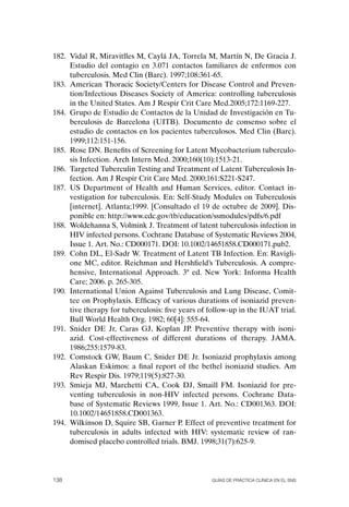 182. Vidal R, Miravitlles M, Caylá JA, Torrela M, Martín N, De Gracia J.
     Estudio del contagio en 3.071 contactos familiares de enfermos con
     tuberculosis. Med Clin (Barc). 1997;108:361-65.
183. American Thoracic Society/Centers for Disease Control and Preven-
     tion/Infectious Diseases Society of America: controlling tuberculosis
     in the United States. Am J Respir Crit Care Med.2005;172:1169-227.
184. Grupo de Estudio de Contactos de la Unidad de Investigación en Tu-
     berculosis de Barcelona (UITB). Documento de consenso sobre el
     estudio de contactos en los pacientes tuberculosos. Med Clin (Barc).
     1999;112:151-156.
185. Rose DN. Benefits of Screening for Latent Mycobacterium tuberculo-
     sis Infection. Arch Intern Med. 2000;160(10):1513-21.
186. Targeted Tuberculin Testing and Treatment of Latent Tuberculosis In-
     fection. Am J Respir Crit Care Med. 2000;161:S221-S247.
187. US Department of Health and Human Services, editor. Contact in-
     vestigation for tuberculosis. En: Self-Study Modules on Tuberculosis
     [internet]. Atlanta;1999. [Consultado el 19 de octubre de 2009]. Dis-
     ponible en: http://www.cdc.gov/tb/education/ssmodules/pdfs/6.pdf
188. Woldehanna S, Volmink J. Treatment of latent tuberculosis infection in
     HIV infected persons. Cochrane Database of Systematic Reviews 2004,
     Issue 1. Art. No.: CD000171. DoI: 10.1002/14651858.CD000171.pub2.
189. Cohn DL, El-Sadr W. Treatment of Latent TB Infection. En: Ravigli-
     one MC, editor. Reichman and Hershfield’s Tuberculosis. A compre-
     hensive, International Approach. 3ª ed. New York: Informa Health
     Care; 2006. p. 265-305.
190. International Union Against Tuberculosis and Lung Disease, Comit-
     tee on Prophylaxis. Efficacy of various durations of isoniazid preven-
     tive therapy for tuberculosis: five years of follow-up in the IUAT trial.
     Bull World Health org. 1982; 60[4]: 555-64.
191. Snider DE Jr, Caras GJ, Koplan JP. Preventive therapy with isoni-
     azid. Cost-effectiveness of different durations of therapy. JAMA.
     1986;255:1579-83.
192. Comstock GW, Baum C, Snider DE Jr. Isoniazid prophylaxis among
     Alaskan Eskimos: a final report of the bethel isoniazid studies. Am
     Rev Respir Dis. 1979;119(5):827-30.
193. Smieja MJ, Marchetti CA, Cook DJ, Smaill FM. Isoniazid for pre-
     venting tuberculosis in non-HIV infected persons. Cochrane Data-
     base of Systematic Reviews 1999, Issue 1. Art. No.: CD001363. DoI:
     10.1002/14651858.CD001363.
194. Wilkinson D, Squire SB, Garner P. Effect of preventive treatment for
     tuberculosis in adults infected with HIV: systematic review of ran-
     domised placebo controlled trials. BMJ. 1998;31(7):625-9.




138                                               Guías DE PráCtICa ClíNICa EN El sNs
 