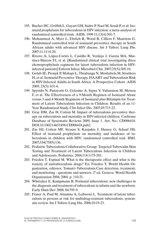 195. Bucher HC, Griffith L, Guyatt GH, Sudre P, Naef M, Sendi P, et al. Iso-
     niazid prophylaxis for tuberculosis in HIV infection: a meta-analysis of
     randomized controlled trials. AIDS. 1999 11;13(4):501-7.
196. Mohammed A, Myer L, Ehrlich R, Wood R, Cilliers F, Maartens G.
     Randomised controlled trial of isoniazid preventive therapy in South
     African adults with advanced HIV disease. Int J Tuberc Lung Dis.
     2007;11:1114-20.
197. Rivero A, López-Cortés L, Castillo R, Verdejo J, García MA, Mar-
     tínez-Marcos FJ, et al. [Randomized clinical trial investigating three
     chemoprophylaxis regimens for latent tuberculosis infection in HIV-
     infected patients] Enferm Infecc Microbiol Clin. 2007;25(5):305-10.
198. Golub JE, Pronyk P, Mohapi L, Thsabangu N, Moshabela M, Struthers
     H, et al. Isoniazid Preventive Therapy, HAART and Tuberculosis Risk
     in HIV-Infected Adults in South Africa: A Prospective Cohort. AIDS
     2009; 23(5): 631-6.
199. Spyridis N, Panayotis G, Gelesme A, Sypsa V, Valianatou M, Metsou
     F, et al. The Effectiveness of a 9-Month Regimen of Isoniazid Alone
     versus 3-and 4-Month Regimens of Isoniazid plus Rifampin for Treat-
     ment of Latent Tuberculosis Infection in Children: Results of an 11-
     Year Randomized Study. Clin Infect Dis. 2007;45:715-22.
200. Gray DM, Zar H, Cotton M. Impact of tuberculosis preventive ther-
     apy on tuberculosis and mortality in HIV-infected children. Cochrane
     Database of Systematic Reviews 2009, Issue 1. Art. No.: CD006418.
     DoI:10.1002/14651858.CD006418.pub2.
201. Zar HJ, Cotton MF, Strauss S, Karpakis J, Hussey G, Schaaf HS.
     Effect of isoniazid prophylaxis on mortality and incidence of tu-
     berculosis in children with HIV: randomised controlled trial. BMJ.
     2007;334(7585):136.
202. Pediatric Tuberculosis Collaborative Group. Targeted Tuberculin Skin
     Testing and Treatment of Latent Tuberculosis Infection in Children
     and Adolescents. Pediatrics. 2004;114:1175-201.
203. Frieden T, Espinal M. What is the therapeutic effect and what is the
     toxicity of autituberculosis drugs? En: Frieden T, World Health or-
     ganization, editores. Toman’s Tuberculosis.Case detection, treatment,
     and monitoring - questions and answers. 2ª ed. Geneva: World Health
     organization 2004; 2004. p. 110-21.
204. Whittaker E, Kampmann B. Perinatal tuberculosis: new challenges in
     the diagnosis and treatment of tuberculosis in infants and the newborn.
     Early Hum Dev 2008; 84:795-9.
205. Fraser A, Paul M, Attamna A, Leibovici L. Treatment of latent tuber-
     culosis in persons at risk for multidrug-resistant tuberculosis: system-
     atic review. Int J Tuberc Lung Dis. 2006;10:19-23.



Guía DE PráCtICa ClíNICa sOBrE El DIaGNóstICO,
El trataMIENtO y la PrEvENCIóN DE la tuBErCulOsIs                         139
 
