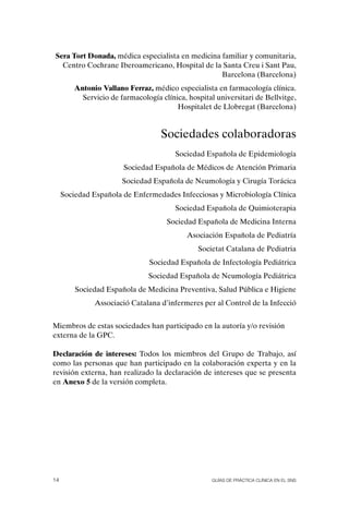 Sera Tort Donada, médica especialista en medicina familiar y comunitaria,
  Centro Cochrane Iberoamericano, Hospital de la Santa Creu i Sant Pau,
                                                  Barcelona (Barcelona)
         Antonio Vallano Ferraz, médico especialista en farmacología clínica.
           Servicio de farmacología clínica, hospital universitari de Bellvitge,
                                         Hospitalet de Llobregat (Barcelona)


                                    Sociedades colaboradoras
                                         Sociedad Española de Epidemiología
                        Sociedad Española de Médicos de Atención Primaria
                        Sociedad Española de Neumología y Cirugía Torácica
     Sociedad Española de Enfermedades Infecciosas y Microbiología Clínica
                                         Sociedad Española de Quimioterapia
                                      Sociedad Española de Medicina Interna
                                             Asociación Española de Pediatría
                                                Societat Catalana de Pediatria
                                 Sociedad Española de Infectología Pediátrica
                                Sociedad Española de Neumología Pediátrica
         Sociedad Española de Medicina Preventiva, Salud Pública e Higiene
               Associació Catalana d’infermeres per al Control de la Infecció


Miembros de estas sociedades han participado en la autoría y/o revisión
externa de la GPC.

Declaración de intereses: Todos los miembros del Grupo de Trabajo, así
como las personas que han participado en la colaboración experta y en la
revisión externa, han realizado la declaración de intereses que se presenta
en Anexo 5 de la versión completa.




14                                                   Guías DE PráCtICa ClíNICa EN El sNs
 