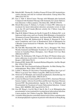 206. Balcells ME, Thomas SL, Godfrey-Fausset P, Grant AD. Isoniazid pre-
     ventive therapy and risk for resistant tuberculosis. Emerg Infect Dis.
     2006;12(5):744-751.
207. Ena J, Valls V. Short-Course Therapy with Rifampin plus Isoniazid,
     Compared with Standard Therapy with Isoniazid, for Latent Tubercu-
     losis Infection: A Meta-analysis. Clin Infect Dis. 2005;40: 670-676.
208. Hirsch-Moverman Y, Daftary A, Franks J, Colson PW. Adherence to
     treatment for latent tuberculosis infection: systematic review of stud-
     ies in the US and Canada [Review article]. Int J Tuberc Lung Dis.
     2008;12:1235-54.
209. Page K R, Sifakis F, Montes de oca R, Cromin W A, Doherty M C, et al.
     Improved Adhe-rence and Less Toxicity With Rifampin vs Isoniazid for
     Treatment of Latent Tuberculosis. Arch Intern Med. 2006;166:1863-70.
210. Menzies D, Dion MJ, Rabinovitch B, Mannix S, Brassard P. Treat-
     ment Completion and Costs of Randomized Trial of Rifampicin for
     4 Months versus Isoniazid for 9 Months. Am J Respir Crit Care Med.
     2004;170:445-9.
211. Mc Nab BD, Marciniuk DD, Alvi RA, Tan L, Hoeppner VH. Twice
     Weekly Isoniazid and Rifampin Treatment of Latent Tuberculosis In-
     fection in Canadian Plains Aborigines. Am J Respir Crit Care Med.
     2000;162(3):989-93.
212. Rennie Tw, Bothamiey GH, Engova D, Bates IP. Patient choice pro-
     motes adherence in preventive treatment for latent tuberculosis. Eur
     Respir J. 2007;30(4):728-35.
213. Kopanoff DE, Snider DE. Isoniazid-Related Hepatitis. Am Rev Respir
     Dis. 1978;117:991-1001.
214. Salpeter SR. Fatal Isoniazid-Induced Hepatitis. Its Risk During Che-
     moprophylaxis. West J Med. 1993;159:560-4.
215. Landry J, Menzies D. Preventive Chemotherapy.Where has it got us?
     Where to go next? Int J Tuberc Lung Dis. 2008;12(12):1352-64.
216. ormerod LP. Rifampin and isoniazid prophylactic chemotherapy for
     tuberculosis. Arch Dis Child. 1998;78:169-71.
217. Center for Disease Control and Prevention (CDC), American Thoracic
     Society. Update: Adverse Event Data and Revised American Thoracic
     Society/CDC Recommendations Against the Use of Rifampin and
     Pyrazinamide for Treatment of Latent Tuberculosis Infection - United
     States, 2003. MMWR. 2003 Aug 8;52(31):735-9.
218. Gao XF, Wang L, Liu GJ, Wen J, Sun X, Xie Y, et al. Rifampicin plus
     pyrazinamide versus isoniazid for treating latent tuberculosis infection:
     a meta-analysis. Int J Tuberc Lung Dis. 2006;10(10):1080-90.
219. A double-blind placebo-controlled clinical trial of three antituberculo-
     sis chemoprophylaxis regimens in patients with silicosis in Hong Kong.




140                                               Guías DE PráCtICa ClíNICa EN El sNs
 