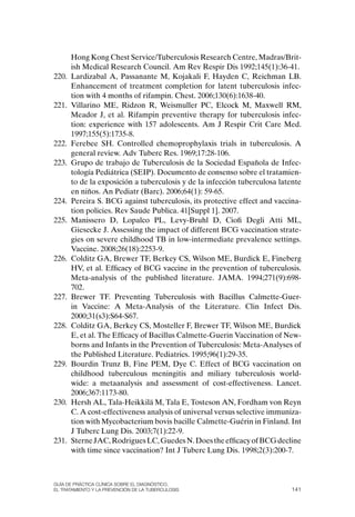 Hong Kong Chest Service/Tuberculosis Research Centre, Madras/Brit-
       ish Medical Research Council. Am Rev Respir Dis 1992;145(1):36-41.
220.   Lardizabal A, Passanante M, Kojakali F, Hayden C, Reichman LB.
       Enhancement of treatment completion for latent tuberculosis infec-
       tion with 4 months of rifampin. Chest. 2006;130(6):1638-40.
221.   Villarino ME, Ridzon R, Weismuller PC, Elcock M, Maxwell RM,
       Meador J, et al. Rifampin preventive therapy for tuberculosis infec-
       tion: experience with 157 adolescents. Am J Respir Crit Care Med.
       1997;155(5):1735-8.
222.   Ferebee SH. Controlled chemoprophylaxis trials in tuberculosis. A
       general review. Adv Tuberc Res. 1969;17:28-106.
223.   Grupo de trabajo de Tuberculosis de la Sociedad Española de Infec-
       tología Pediátrica (SEIP). Documento de consenso sobre el tratamien-
       to de la exposición a tuberculosis y de la infección tuberculosa latente
       en niños. An Pediatr (Barc). 2006;64(1): 59-65.
224.   Pereira S. BCG against tuberculosis, its protective effect and vaccina-
       tion policies. Rev Saude Publica. 41[Suppl 1]. 2007.
225.   Manissero D, Lopalco PL, Levy-Bruhl D, Ciofi Degli Atti ML,
       Giesecke J. Assessing the impact of different BCG vaccination strate-
       gies on severe childhood TB in low-intermediate prevalence settings.
       Vaccine. 2008;26(18):2253-9.
226.   Colditz GA, Brewer TF, Berkey CS, Wilson ME, Burdick E, Fineberg
       HV, et al. Efficacy of BCG vaccine in the prevention of tuberculosis.
       Meta-analysis of the published literature. JAMA. 1994;271(9):698-
       702.
227.   Brewer TF. Preventing Tuberculosis with Bacillus Calmette-Guer-
       in Vaccine: A Meta-Analysis of the Literature. Clin Infect Dis.
       2000;31(s3):S64-S67.
228.   Colditz GA, Berkey CS, Mosteller F, Brewer TF, Wilson ME, Burdick
       E, et al. The Efficacy of Bacillus Calmette-Guerin Vaccination of New-
       borns and Infants in the Prevention of Tuberculosis: Meta-Analyses of
       the Published Literature. Pediatrics. 1995;96(1):29-35.
229.   Bourdin Trunz B, Fine PEM, Dye C. Effect of BCG vaccination on
       childhood tuberculous meningitis and miliary tuberculosis world-
       wide: a metaanalysis and assessment of cost-effectiveness. Lancet.
       2006;367:1173-80.
230.   Hersh AL, Tala-Heikkilä M, Tala E, Tosteson AN, Fordham von Reyn
       C. A cost-effectiveness analysis of universal versus selective immuniza-
       tion with Mycobacterium bovis bacille Calmette-Guérin in Finland. Int
       J Tuberc Lung Dis. 2003;7(1):22-9.
231.   Sterne JAC, Rodrigues LC, Guedes N. Does the efficacy of BCG decline
       with time since vaccination? Int J Tuberc Lung Dis. 1998;2(3):200-7.



Guía DE PráCtICa ClíNICa sOBrE El DIaGNóstICO,
El trataMIENtO y la PrEvENCIóN DE la tuBErCulOsIs                           141
 