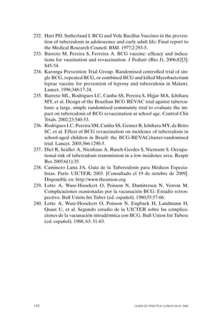 232. Hart PD, Sutherland I. BCG and Vole Bacillus Vaccines in the preven-
     tion of tuberculosis in adolescence and early adult life: Final report to
     the Medical Research Council. BMJ. 1977;2:293-5.
233. Barreto M, Pereira S, Ferreira A. BCG vaccine: efficacy and indica-
     tions for vaccination and revaccination. J Pediatr (Rio J). 2006;82[3]:
     S45-54.
234. Karonga Prevention Trial Group. Randomised controlled trial of sin-
     gle BCG, repeated BCG, or combined BCG and killed Mycobacterium
     leprae vaccine for prevention of leprosy and tuberculosis in Malawi.
     Lancet. 1996;348:17-24.
235. Barreto ML, Rodrigues LC, Cunha SS, Pereira S, Hijjar MA, Ichihara
     MY, et al. Design of the Brazilian BCG REVAC trial against tubercu-
     losis: a large, simple randomized community trial to evaluate the im-
     pact on tuberculosis of BCG revaccination at school age. Control Clin
     Trials. 2002;23:540-53.
236. Rodrigues LC, Pereira SM, Cunha SS, Genser B, Ichihara MY, de Brito
     SC, et al. Effect of BCG revaccination on incidence of tuberculosis in
     school-aged children in Brazil: the BCG-REVACcluster-randomised
     trial. Lancet. 2005;366:1290-5.
237. Diel R, Seidler A, Nienhaus A, Rusch-Gerdes S, Niemann S. occupa-
     tional risk of tuberculosis transmission in a low incidence area. Respir
     Res 2005;6(1):35.
238. Caminero Luna JA. Guía de la Tuberculosis para Médicos Especia-
     listas. París: UICTER; 2003. [Consultado el 19 de octubre de 2009].
     Disponible en: http://www.theunion.org
239. Lotte A, Wasz-Hoockert o, Poisson N, Dumitrescu N, Verron M.
     Complicaciones ocasionadas por la vacunación BCG: Estudio retros-
     pectivo. Bull Unión Int Tuber (ed. español). 1980;55:57-66.
240. Lotte A, Wasz-Hoockert o, Poisson N, Engbaek H, Landmann H,
     Quast U, et al. Segundo estudio de la UICTER sobre las complica-
     ciones de la vacunación intradérmica con BCG. Bull Union Int Tuberc
     (ed. español). 1988, 63: 51-63.




142                                               Guías DE PráCtICa ClíNICa EN El sNs
 