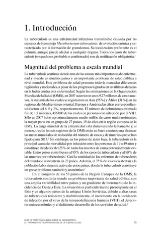 1. Introducción
La tuberculosis es una enfermedad infecciosa transmisible causada por las
especies del complejo Mycobacterium tuberculosis, de evolución crónica y ca-
racterizada por la formación de granulomas. Su localización preferente es el
pulmón, aunque puede afectar a cualquier órgano. Todos los casos de tuber-
culosis (sospechoso, probable o confirmado) son de notificación obligatoria.1


Magnitud del problema a escala mundial
La tuberculosis continúa siendo una de las causas más importantes de enferme-
dad y muerte en muchos países y un importante problema de salud pública a
nivel mundial. Este problema de salud presenta todavía marcadas diferencias
regionales y nacionales, a pesar de los progresos logrados en las últimas décadas
en la lucha contra esta enfermedad. Según las estimaciones de la organización
Mundial de la Salud (oMS), en 2007 ocurrieron unos 9,27 millones de casos nue-
vos, la mayoría de los cuales se registraron en Asia (55%) y África (31%); en las
regiones del Mediterráneo oriental, Europa y América las cifras correspondien-
tes fueron del 6, 5 y 3%, respectivamente. El número de defunciones estimado
fue de 1,7 millones, 456.000 de las cuales en personas con infección por el VIH.
Sólo en 2007 hubo aproximadamente medio millón de casos multirresistentes,
la mayor parte en un grupo de 27 países, 15 de ellos en la región europea de la
oMS. La carga mundial de la enfermedad está disminuyendo lentamente y, al
menos, tres de las seis regiones de la oMS están en buen camino para alcanzar
las metas mundiales de reducción del número de casos y de muertes que se han
fijado para 2015.2 Sin embargo, en los países de renta baja, la tuberculosis es la
principal causa de mortalidad por infección entre las personas de 19 a 49 años y
constituye alrededor del 25% de todas las muertes de causa potencialmente evi-
table. Estos países contribuyen al 95% de los casos de tuberculosis y al 98% de
las muertes por tuberculosis.3 Casi la totalidad de los enfermos de tuberculosis
del mundo se concentran en 22 países. Además, el 75% de los casos afectan a la
población laboralmente activa de estos países, donde la tuberculosis constituye
un grave problema sanitario y económico.4
      En el conjunto de los 53 países de la Región Europea de la oMS, la
tuberculosis continúa siendo un problema importante de salud pública, con
una amplia variabilidad entre países y un gradiente de incremento de la in-
cidencia de oeste a Este. La situación es particularmente preocupante en el
Este y en algunos países de la antigua Unión Soviética, debido a altas tasas
de tuberculosis resistente y multirresistente, el incremento en la incidencia
de infección por el virus de la inmunodeficiencia humana (VIH), el deterio-
ro socioeconómico y el deficiente desarrollo de los servicios de salud.2



Guía DE PráCtICa ClíNICa sOBrE El DIaGNóstICO,
El trataMIENtO y la PrEvENCIóN DE la tuBErCulOsIs                              15
 