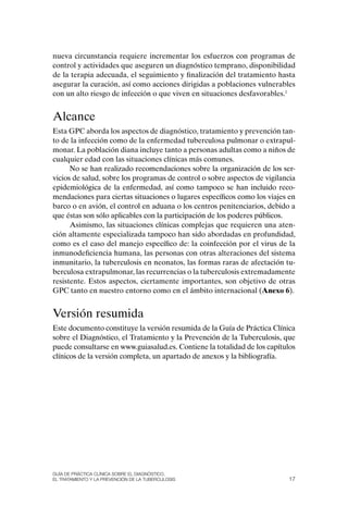 nueva circunstancia requiere incrementar los esfuerzos con programas de
control y actividades que aseguren un diagnóstico temprano, disponibilidad
de la terapia adecuada, el seguimiento y finalización del tratamiento hasta
asegurar la curación, así como acciones dirigidas a poblaciones vulnerables
con un alto riesgo de infección o que viven en situaciones desfavorables.1


Alcance
Esta GPC aborda los aspectos de diagnóstico, tratamiento y prevención tan-
to de la infección como de la enfermedad tuberculosa pulmonar o extrapul-
monar. La población diana incluye tanto a personas adultas como a niños de
cualquier edad con las situaciones clínicas más comunes.
      No se han realizado recomendaciones sobre la organización de los ser-
vicios de salud, sobre los programas de control o sobre aspectos de vigilancia
epidemiológica de la enfermedad, así como tampoco se han incluido reco-
mendaciones para ciertas situaciones o lugares específicos como los viajes en
barco o en avión, el control en aduana o los centros penitenciarios, debido a
que éstas son sólo aplicables con la participación de los poderes públicos.
      Asimismo, las situaciones clínicas complejas que requieren una aten-
ción altamente especializada tampoco han sido abordadas en profundidad,
como es el caso del manejo específico de: la coinfección por el virus de la
inmunodeficiencia humana, las personas con otras alteraciones del sistema
inmunitario, la tuberculosis en neonatos, las formas raras de afectación tu-
berculosa extrapulmonar, las recurrencias o la tuberculosis extremadamente
resistente. Estos aspectos, ciertamente importantes, son objetivo de otras
GPC tanto en nuestro entorno como en el ámbito internacional (Anexo 6).


Versión resumida
Este documento constituye la versión resumida de la Guía de Práctica Clínica
sobre el Diagnóstico, el Tratamiento y la Prevención de la Tuberculosis, que
puede consultarse en www.guiasalud.es. Contiene la totalidad de los capítulos
clínicos de la versión completa, un apartado de anexos y la bibliografía.




Guía DE PráCtICa ClíNICa sOBrE El DIaGNóstICO,
El trataMIENtO y la PrEvENCIóN DE la tuBErCulOsIs                          17
 