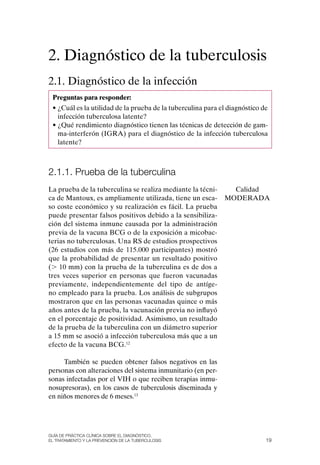 2. Diagnóstico de la tuberculosis
2.1. Diagnóstico de la infección
 Preguntas para responder:
 • ¿Cuál es la utilidad de la prueba de la tuberculina para el diagnóstico de
   infección tuberculosa latente?
 • ¿Qué rendimiento diagnóstico tienen las técnicas de detección de gam-
   ma-interferón (IGRA) para el diagnóstico de la infección tuberculosa
   latente?



2.1.1. Prueba de la tuberculina
La prueba de la tuberculina se realiza mediante la técni-      Calidad
ca de Mantoux, es ampliamente utilizada, tiene un esca-      MoDERADA
so coste económico y su realización es fácil. La prueba
puede presentar falsos positivos debido a la sensibiliza-
ción del sistema inmune causada por la administración
previa de la vacuna BCG o de la exposición a micobac-
terias no tuberculosas. Una RS de estudios prospectivos
(26 estudios con más de 115.000 participantes) mostró
que la probabilidad de presentar un resultado positivo
(. 10 mm) con la prueba de la tuberculina es de dos a
tres veces superior en personas que fueron vacunadas
previamente, independientemente del tipo de antíge-
no empleado para la prueba. Los análisis de subgrupos
mostraron que en las personas vacunadas quince o más
años antes de la prueba, la vacunación previa no influyó
en el porcentaje de positividad. Asimismo, un resultado
de la prueba de la tuberculina con un diámetro superior
a 15 mm se asoció a infección tuberculosa más que a un
efecto de la vacuna BCG.12

     También se pueden obtener falsos negativos en las
personas con alteraciones del sistema inmunitario (en per-
sonas infectadas por el VIH o que reciben terapias inmu-
nosupresoras), en los casos de tuberculosis diseminada y
en niños menores de 6 meses.13




Guía DE PráCtICa ClíNICa sOBrE El DIaGNóstICO,
El trataMIENtO y la PrEvENCIóN DE la tuBErCulOsIs                           19
 