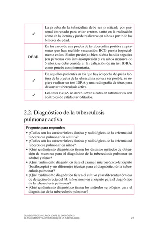 La prueba de la tuberculina debe ser practicada por per-
                  sonal entrenado para evitar errores, tanto en la realización
       ✓
                  como en la lectura y puede realizarse en niños a partir de los
                  6 meses de edad.
                  En los casos de una prueba de la tuberculina positiva en per-
                  sonas que han recibido vacunación BCG previa (especial-
                  mente en los 15 años previos) o bien, si ésta ha sido negativa
   DÉBIL
                  (en personas con inmunosupresión y en niños menores de
                  5 años), se debe considerar la realización de un test IGRA,
                  como prueba complementaria.
                  En aquellos pacientes en los que hay sospecha de que la lec-
                  tura de la prueba de la tuberculina no va a ser posible, se su-
       ✓
                  giere realizar un test IGRA y una radiografía de tórax para
                  descartar tuberculosis activa.
                  Los tests IGRA se deben llevar a cabo en laboratorios con
       ✓
                  controles de calidad acreditados.



2.2. Diagnóstico de la tuberculosis
pulmonar activa
 Preguntas para responder:
 • ¿Cuáles son las características clínicas y radiológicas de la enfermedad
   tuberculosa pulmonar en adultos?
 • ¿Cuáles son las características clínicas y radiológicas de la enfermedad
   tuberculosa pulmonar en niños?
 • ¿Qué rendimiento diagnóstico tienen los distintos métodos de obten-
   ción de muestras para el diagnóstico de la tuberculosis pulmonar en
   adultos y niños?
 • ¿Qué rendimiento diagnóstico tiene el examen microscópico del esputo
   (baciloscopia) y sus diferentes técnicas para el diagnóstico de la tuber-
   culosis pulmonar?
 • ¿Qué rendimiento diagnóstico tienen el cultivo y las diferentes técnicas
   de detección directa del M. tuberculosis en el esputo para el diagnóstico
   de la tuberculosis pulmonar?
 • ¿Qué rendimiento diagnóstico tienen los métodos serológicos para el
   diagnóstico de la tuberculosis pulmonar?




Guía DE PráCtICa ClíNICa sOBrE El DIaGNóstICO,
El trataMIENtO y la PrEvENCIóN DE la tuBErCulOsIs                               21
 