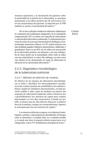 monares superiores), y la declaración del paciente sobre
la positividad de la prueba de la tuberculina, se asociaron
fuertemente a un cultivo positivo por M. tuberculosis. En-
tre las características del paciente, la infección por el VIH
también se asoció a la positividad del cultivo.19

      No se han realizado estudios de suficiente calidad para     Calidad
la evaluación del rendimiento diagnóstico de la tomografía        BAJA
computarizada (TC) en niños con sospecha de tuberculosis
o enfermedad tuberculosa confirmada. La información pro-
viene de series de casos que han descrito los hallazgos en de-
terminadas situaciones clínicas. La TC podría detectar con
más facilidad ganglios linfáticos intratorácicos, infiltrados y
granulomas: hasta en un 60% de los niños con una prueba
de la tuberculina positiva, sin síntomas y con una radiogra-
fía de tórax dentro de la normalidad, sobre todo en niños
con una edad inferior a 4 años. Sin embargo, en estos casos
esta técnica no ha demostrado ser capaz de diferenciar la
infección de la enfermedad tuberculosa.20


2.2.2. Diagnóstico microbiológico
de la tuberculosis pulmonar
2.2.2.1. Métodos de obtención de muestras
El objetivo de las técnicas de laboratorio microbiológi-
cas es aislar e identificar los microorganismos causales,
así como realizar pruebas de sensibilidad a los antimicro-
bianos. Según los estándares internacionales, en todo pa-
ciente (adulto o niño, capaz de producir un esputo) con
sospecha de tuberculosis pulmonar deben obtenerse dos
y preferiblemente tres muestras de esputo para examen
microscópico en tres días consecutivos. Cuando sea po-
sible, al menos una de ellas debería obtenerse a primera
hora de la mañana, aunque las recomendaciones vigentes
lo aconsejan para las tres muestras de esputo.21

       Las muestras deberían recogerse en recipientes homo-
logados, estériles y adecuadamente identificados. El tiempo
entre la obtención y el análisis debe ser el mínimo posible
y, si excede una hora, la muestra debería conservarse en el
refrigerador a unos 4 ºC debidamente protegida de la luz.22



Guía DE PráCtICa ClíNICa sOBrE El DIaGNóstICO,
El trataMIENtO y la PrEvENCIóN DE la tuBErCulOsIs                           23
 
