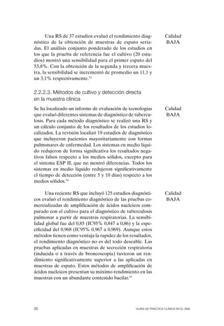 Una RS de 37 estudios evaluó el rendimiento diag-             Calidad
nóstico de la obtención de muestras de esputo seria-                BAJA
das. El análisis conjunto ponderado de los estudios en
los que la prueba de referencia fue el cultivo (20 estu-
dios) mostró una sensibilidad para el primer esputo del
53,8%. Con la obtención de la segunda y tercera mues-
tra, la sensibilidad se incrementó de promedio un 11,1 y
un 3,1% respectivamente.53

2.2.2.3. Métodos de cultivo y detección directa
en la muestra clínica
Se ha localizado un informe de evaluación de tecnologías            Calidad
que evaluó diferentes sistemas de diagnóstico de tubercu-           BAJA
losis. Para cada método diagnóstico se realizó una RS y
un cálculo conjunto de los resultados de los estudios lo-
calizados. La revisión localizó 19 estudios de diagnóstico
que incluyeron pacientes mayoritariamente con formas
pulmonares de enfermedad. Los sistemas en medio líqui-
do redujeron de forma significativa los resultados nega-
tivos falsos respecto a los medios sólidos, excepto para
el sistema ESP II, que no mostró diferencias. Todos los
sistemas en medio líquido redujeron significativamente
el tiempo de detección (entre 5 y 10 días) respecto a los
medios sólidos.54

      Una reciente RS que incluyó 125 estudios diagnósti-           Calidad
cos evaluó el rendimiento diagnóstico de las pruebas co-            BAJA
mercializadas de amplificación de ácidos nucleicos com-
parado con el cultivo para el diagnóstico de tuberculosis
pulmonar a partir de muestras respiratorias. La sensibi-
lidad global fue del 0,85 (IC95% 0,847 a 0,86) y la espe-
cificidad del 0,968 (IC95% 0,967 a 0,969). Aunque estos
métodos tienen como ventaja la rapidez de los resultados,
el rendimiento diagnóstico no es del todo deseable. Las
pruebas aplicadas en muestras de secreción respiratoria
(inducida o a través de broncoscopia) tuvieron un ren-
dimiento significativamente superior a las aplicadas en
muestras de esputo. Estos métodos de amplificación de
ácidos nucleicos presentan su máximo rendimiento en las
muestras con un abundante contenido bacilar.55




26                                                Guías DE PráCtICa ClíNICa EN El sNs
 