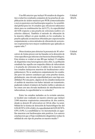 Una RS anterior que incluyó 50 estudios de diagnós-         Calidad
tico evaluó los resultados conjuntos de las pruebas de am-        BAJA
plificación de ácidos nucleicos por PCR (comercializados
o no) en pacientes con baciloscopia negativa. La sensibili-
dad global para los 16 estudios que ofrecieron suficientes
datos para su combinación fue del 0,72 y la especificidad
del 0,96 respecto a una prueba de referencia (cultivo y/o
criterios clínicos). También el método de obtención de
la muestra influyó en gran medida en los resultados: la
prueba aplicada en muestras obtenidas por expectoración
conjuntamente a otros métodos de obtención de secrecio-
nes respiratorias tuvo mayor rendimiento que aplicada en
esputo sólo.56

      otras técnicas para detectar la presencia de M. tuber-      Calidad
culosis de forma precoz son las basadas en la detección de        BAJA
virus específicos que infectan a las bacterias (bacteriófagos).
Esta técnica se evaluó en una RS que incluyó 13 estudios
de diagnóstico muy heterogéneos entre ellos. La población
estudiada fue aquella con sospecha clínica de tuberculosis
y la prueba de referencia fue el cultivo de la muestra (en
tres estudios incluyeron muestras de localizaciones extra-
pulmonares). No se analizaron conjuntamente los resulta-
dos pero los autores concluyen que estas pruebas tienen,
globalmente, una elevada especificidad pero una baja sen-
sibilidad. Por una parte, algunos de los estudios incluyeron
el análisis de muestras tras haber iniciado un tratamiento,
pudiendo reducir el número de bacilos viables y además en
las zonas con una elevada incidencia de micobacterias no
tuberculosas, la especificidad se ve reducida.57

      Entre los estudios incluidos en la revisión anterior,
se localizó uno realizado en nuestro entorno que incluyó
2.048 muestras respiratorias consecutivas de dos centros,
donde se detectó M. tuberculosis en 144 de ellas. La sensi-
bilidad de la técnica de detección de bacteriófagos fue del
0,58 (IC95% 0,50 a 0,66) y la especificidad del 0,99 (IC95%
0,99 a 0,99). La sensibilidad se vio incrementada en aque-
llas muestras con baciloscopias más positivas. Los autores
concluyeron que el bajo rendimiento diagnóstico reduce la
utilidad de este tipo de pruebas en nuestro medio.58




Guía DE PráCtICa ClíNICa sOBrE El DIaGNóstICO,
El trataMIENtO y la PrEvENCIóN DE la tuBErCulOsIs                           27
 