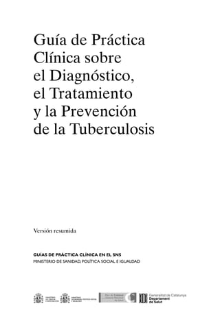 Guía de Práctica
Clínica sobre
el Diagnóstico,
el Tratamiento
y la Prevención
de la Tuberculosis




Versión resumida



GUÍAS DE PRÁCTICA CLÍNICA EN EL SNS
MINISTERIO DE SANIDAD, POLÍTICA SOCIAL E IguALDAD
 