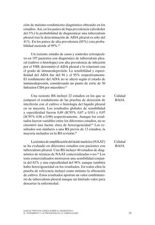 ción de máximo rendimiento diagnóstico obtenido en los
estudios. Así, en los países de baja prevalencia (alrededor
del 5%) la probabilidad de diagnosticar una tuberculosis
pleural tras la determinación de ADA pleural es sólo del
41%. En los países de alta prevalencia (85%) esta proba-
bilidad asciende al 99%.62

      Un reciente estudio de casos y controles retrospecti-
vo en 197 pacientes con diagnóstico de tuberculosis pleu-
ral (cultivo o histología) con alta prevalencia de infección
por el VIH, determinó el ADA pleural y lo relacionó con
el grado de inmunodepresión. La sensibilidad y especi-
ficidad del ADA fue del 94 y el 95% respectivamente.
El rendimiento del ADA no se alteró según el estado de
inmunodepresión, considerando un punto de corte de 50
linfocitos CD4 por microlitro.63

      Una reciente RS incluyó 22 estudios en los que se        Calidad
comparó el rendimiento de las pruebas de detección de          BAJA
interferón con el cultivo o histología del líquido pleural
en su mayoría. Los resultados globales de sensibilidad
y especificidad fueron 0,89 (IC95% 0,87 a 0,91) y 0,97
(IC95% 0,96 a 0,98) respectivamente. Aunque los resul-
tados fueron variables entre los diferentes estudios, no se
encontró una fuente clara de heterogeneidad.64 Los re-
sultados son similares a una RS previa de 13 estudios, la
mayoría incluidos en la RS revisión.62

      La técnica de amplificación del ácido nucleico (NAAT)    Calidad
se ha evaluado en diferentes estudios con pacientes con        BAJA
tuberculosis pleural. Una RS incluyó 40 estudios de diag-
nóstico de técnicas de NAAT comercializadas o no.65 Los
tests comercializados mostraron una sensibilidad conjun-
ta del 62% y una especificidad del 98% aunque también
hubo heterogeneidad en los resultados. En todos ellos la
prueba de referencia incluyó como mínimo la obtención
de cultivo. Estos resultados aportan un valor confirmato-
rio de tuberculosis pleural aunque un limitado valor para
descartar la enfermedad.




Guía DE PráCtICa ClíNICa sOBrE El DIaGNóstICO,
El trataMIENtO y la PrEvENCIóN DE la tuBErCulOsIs                        33
 