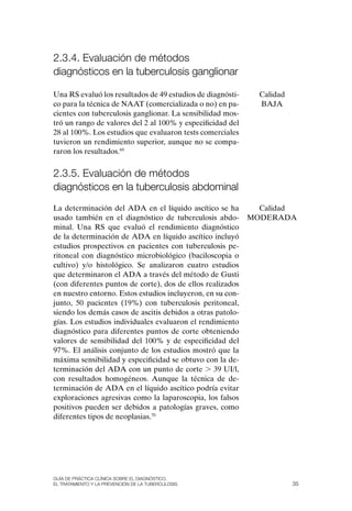 2.3.4. Evaluación de métodos
diagnósticos en la tuberculosis ganglionar

Una RS evaluó los resultados de 49 estudios de diagnósti-     Calidad
co para la técnica de NAAT (comercializada o no) en pa-       BAJA
cientes con tuberculosis ganglionar. La sensibilidad mos-
tró un rango de valores del 2 al 100% y especificidad del
28 al 100%. Los estudios que evaluaron tests comerciales
tuvieron un rendimiento superior, aunque no se compa-
raron los resultados.69


2.3.5. Evaluación de métodos
diagnósticos en la tuberculosis abdominal
La determinación del ADA en el líquido ascítico se ha         Calidad
usado también en el diagnóstico de tuberculosis abdo-       MoDERADA
minal. Una RS que evaluó el rendimiento diagnóstico
de la determinación de ADA en líquido ascítico incluyó
estudios prospectivos en pacientes con tuberculosis pe-
ritoneal con diagnóstico microbiológico (baciloscopia o
cultivo) y/o histológico. Se analizaron cuatro estudios
que determinaron el ADA a través del método de Gusti
(con diferentes puntos de corte), dos de ellos realizados
en nuestro entorno. Estos estudios incluyeron, en su con-
junto, 50 pacientes (19%) con tuberculosis peritoneal,
siendo los demás casos de ascitis debidos a otras patolo-
gías. Los estudios individuales evaluaron el rendimiento
diagnóstico para diferentes puntos de corte obteniendo
valores de sensibilidad del 100% y de especificidad del
97%. El análisis conjunto de los estudios mostró que la
máxima sensibilidad y especificidad se obtuvo con la de-
terminación del ADA con un punto de corte . 39 UI/l,
con resultados homogéneos. Aunque la técnica de de-
terminación de ADA en el líquido ascítico podría evitar
exploraciones agresivas como la laparoscopia, los falsos
positivos pueden ser debidos a patologías graves, como
diferentes tipos de neoplasias.70




Guía DE PráCtICa ClíNICa sOBrE El DIaGNóstICO,
El trataMIENtO y la PrEvENCIóN DE la tuBErCulOsIs                       35
 