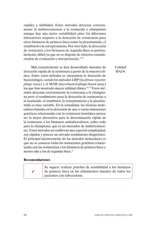 rapidez y fiabilidad. Estos métodos detectan correcta-
mente la multirresistencia a la isoniacida y rifampicina
aunque hay una cierta variabilidad entre los diferentes
laboratorios respecto a la detección de resistencias para
otros fármacos de primera línea como la pirazinamida, el
etambutol o la estreptomicina. Por otro lado, la detección
de resistencia a los fármacos de segunda línea es particu-
larmente difícil ya que no se dispone de criterios estanda-
rizados de evaluación e interpretación.73-75

      Más recientemente se han desarrollado métodos de                 Calidad
detección rápida de la resistencia a partir de la muestra clí-         BAJA
nica. Entre estos métodos se encuentran la detección de
bacteriófagos, siendo los métodos LRP (luciferase reporter
phage assay) y el MAB (mycobacteriophage-based assay)
los que han mostrado mayor utilidad clínica.76-77 Estos mé-
todos detectan correctamente la resistencia a la rifampici-
na pero el rendimiento para la detección de resistencias a
la isoniacida, el etambutol, la estreptomicina y la pirazina-
mida es muy variable. En la actualidad, las técnicas mole-
culares basadas en la detección de una o varias mutaciones
genéticas relacionadas con la resistencia fenotípica parece
ser la mejor alternativa para la determinación rápida de
la resistencia a los fármacos antituberculosos, sobre todo
para la rifampicina, que es un marcador de multirresisten-
cia. Estos métodos no conllevan una especial complejidad,
son rápidos y poseen un elevado rendimiento diagnóstico.
El principal inconveniente de los métodos moleculares es
que no se conocen todas las mutaciones genéticas relacio-
nadas con las resistencias a los fármacos de primera línea y
menos aún a los de segunda línea.75

Recomendaciones

               Se sugiere realizar pruebas de sensibilidad a los fármacos
      ✓        de primera línea en los aislamientos iniciales de todos los
               pacientes con tuberculosis.




38                                                   Guías DE PráCtICa ClíNICa EN El sNs
 