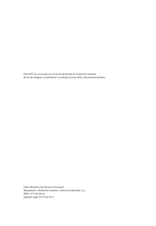 Esta GPC es una ayuda a la toma de decisiones en la atención sanitaria.
No es de obligado cumplimiento ni sustituye el juicio clínico del personal sanitario.




Edita: Ministerio de Ciencia e Innovación
Maquetación: Multiactiva Creación y Servicios Editoriales, S.L.
NIPO: 477-09-054-9
Depósito legal: B-27332-2011
 