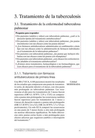 3. Tratamiento de la tuberculosis
3.1. Tratamiento de la enfermedad tuberculosa
pulmonar
 Preguntas para responder:
 • En pacientes (adultos y niños) con tuberculosis pulmonar, ¿cuál es la
   duración óptima del tratamiento antituberculoso?
 • En pacientes (adultos y niños) con tuberculosis pulmonar, ¿las pautas
   intermitentes son tan eficaces como las pautas diarias?
 • ¿Los fármacos antituberculosos administrados en combinación a dosis
   fijas son tan eficaces como la administración de fármacos individuales
   en el tratamiento de la tuberculosis pulmonar?
 • En pacientes con tuberculosis pulmonar, ¿las pautas que incluyen rifa-
   butina son tan eficaces como las pautas con rifampicina?
 • En pacientes con tuberculosis pulmonar, ¿son eficaces los corticosteroi-
   des añadidos al tratamiento antituberculoso?
 • ¿Existen otros tratamientos, farmacológicos o no farmacológicos, que
   sean eficaces para el tratamiento de la tuberculosis pulmonar?


3.1.1. tratamiento con fármacos
antituberculosos de primera línea
Una RS (7 ECA, 4.100 pacientes) mostró los resultados         Calidad
de los estudios que compararon una pauta de tratamien-      MoDERADA
to corta, de duración inferior a 6 meses, con otra pauta
más prolongada en tuberculosis pulmonar. Las recu-
rrencias al año para los tratamientos de 2 meses fueron
superiores (oR 6,1; IC95% 2,19 a 17,01) en compara-
ción a pautas más prolongadas; las recurrencias también
fueron superiores para los tratamientos de 3 meses y
4 meses de duración respecto a pautas más prolongadas
(oR 3,7; IC95% 2,4 a 5,6 y oR 3,6; IC95% 1,7 a 7,8 res-
pectivamente). Un solo ECA comparó las recurrencias
en una pauta de 5 meses frente a otra más prolongada
sin mostrar diferencias significativas. No hubo diferen-
cias entre pautas cortas frente a más prolongadas para
efectos adversos que requieren cambios o interrupción
del tratamiento.78



Guía DE PráCtICa ClíNICa sOBrE El DIaGNóstICO,
El trataMIENtO y la PrEvENCIóN DE la tuBErCulOsIs                         41
 