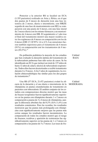 Posterior a la anterior RS se localizó un ECA
(1.355 pacientes) realizado en Asia y África, en el que
dos pautas de 8 meses de duración (con una fase in-
tensiva de 2 meses, diaria o intermitente, con HRZE
seguida de una fase de mantenimiento con HE) se com-
pararon con una pauta de 6 meses, con una fase inicial
de 2 meses diaria con los mismo fármacos y un manteni-
miento de 4 meses con HR. El seguimiento a 1 año tras
el final del tratamiento mostró una mayor recidiva en-
tre los regímenes de 8 meses en comparación con los de
6 meses (oR 2,7; IC95% 1,6 a 4,7). Las curaciones fue-
ron también superiores para el tratamiento de 6 meses
(91%) en comparación con los tratamientos de 8 me-
ses (83,5%).79

      En población pediátrica la mayoría de los estudios            Calidad
que han evaluado la duración óptima del tratamiento de              BAJA
la tuberculosis pulmonar han sido series de casos. Se ha
identificado un ECA que incluyó un total de 137 niños de
hasta 12 años de edad y afectos de tuberculosis respirato-
ria. Todos ellos fueron aleatorizados a recibir tratamiento
durante 6 o 9 meses. A los 5 años de seguimiento, la evo-
lución clínicoradiológica fue similar para los dos grupos
de tratamiento.80

      Una RS (57 ECA, 21.472 pacientes) evaluó la efi-           Calidad
cacia de la duración y el uso diario o intermitente de la      MoDERADA
rifampicina en pautas estandarizadas de tratamiento en
pacientes con tuberculosis. El análisis conjunto de los es-
tudios con comparaciones directas mostró que las tasas
de fracaso terapéutico fueron significativamente superio-
res en las pautas con rifampicina durante 1 o 2 meses en
comparación a pautas de 3 o 4 meses de rifampicina, aun-
que la diferencia absoluta fue del 0,3% (0,9 a 1,4%) con
resultados consistentes. Para las recaídas, los resultados
mostraron que las pautas más prolongadas con rifampi-
cina eran significativamente mejores que las pautas más
cortas aunque los resultados fueron inconsistentes. La
comparación de todos los estudios mostró que el riesgo
de fracasos, recidivas y aparición de resistencias fue sig-
nificativamente superior en las pautas de 1 o 2 meses en
comparación a las pautas de 5 a 7 meses. Las tasas de fra-




42                                                Guías DE PráCtICa ClíNICa EN El sNs
 