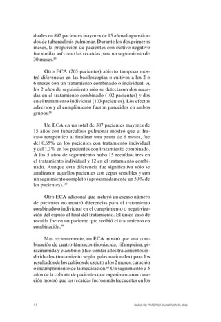 duales en 892 pacientes mayores de 15 años diagnostica-
dos de tuberculosis pulmonar. Durante los dos primeros
meses, la proporción de pacientes con cultivo negativo
fue similar así como las recaídas para un seguimiento de
30 meses.85

      otro ECA (205 pacientes) abierto tampoco mos-
tró diferencias en las baciloscopias o cultivos a los 2 o
6 meses con un tratamiento combinado o individual. A
los 2 años de seguimiento sólo se detectaron dos recaí-
das en el tratamiento combinado (102 pacientes) y dos
en el tratamiento individual (103 pacientes). Los efectos
adversos y el cumplimiento fueron parecidos en ambos
grupos.86

      Un ECA en un total de 307 pacientes mayores de
15 años con tuberculosis pulmonar mostró que el fra-
caso terapéutico al finalizar una pauta de 6 meses, fue
del 0,65% en los pacientes con tratamiento individual
y del 1,3% en los pacientes con tratamiento combinado.
A los 5 años de seguimiento hubo 15 recaídas; tres en
el tratamiento individual y 12 en el tratamiento combi-
nado. Aunque esta diferencia fue significativa sólo se
analizaron aquellos pacientes con cepas sensibles y con
un seguimiento completo (aproximadamente un 50% de
los pacientes). 87

     otro ECA adicional que incluyó un escaso número
de pacientes no mostró diferencias para el tratamiento
combinado o individual en el cumplimiento o negativiza-
ción del esputo al final del tratamiento. El único caso de
recaída fue en un paciente que recibió el tratamiento en
combinación.88

     Más recientemente, un ECA mostró que una com-
binación de cuatro fármacos (isoniacida, rifampicina, pi-
razinamida y etambutol) fue similar a los tratamientos in-
dividuales (tratamiento según guías nacionales) para los
resultados de los cultivos de esputo a los 2 meses, curación
o incumplimiento de la medicación.89 Un seguimiento a 5
años de la cohorte de pacientes que experimentaron cura-
ción mostró que las recaídas fueron más frecuentes en los




44                                                 Guías DE PráCtICa ClíNICa EN El sNs
 