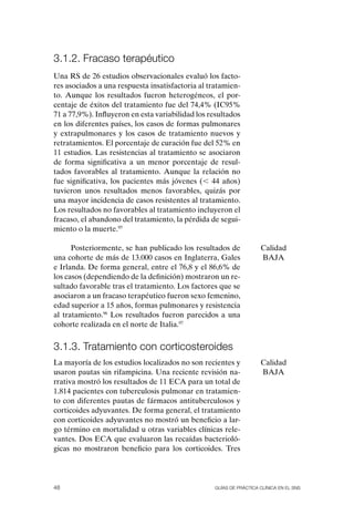 3.1.2. Fracaso terapéutico
Una RS de 26 estudios observacionales evaluó los facto-
res asociados a una respuesta insatisfactoria al tratamien-
to. Aunque los resultados fueron heterogéneos, el por-
centaje de éxitos del tratamiento fue del 74,4% (IC95%
71 a 77,9%). Influyeron en esta variabilidad los resultados
en los diferentes países, los casos de formas pulmonares
y extrapulmonares y los casos de tratamiento nuevos y
retratamientos. El porcentaje de curación fue del 52% en
11 estudios. Las resistencias al tratamiento se asociaron
de forma significativa a un menor porcentaje de resul-
tados favorables al tratamiento. Aunque la relación no
fue significativa, los pacientes más jóvenes (, 44 años)
tuvieron unos resultados menos favorables, quizás por
una mayor incidencia de casos resistentes al tratamiento.
Los resultados no favorables al tratamiento incluyeron el
fracaso, el abandono del tratamiento, la pérdida de segui-
miento o la muerte.95

      Posteriormente, se han publicado los resultados de            Calidad
una cohorte de más de 13.000 casos en Inglaterra, Gales             BAJA
e Irlanda. De forma general, entre el 76,8 y el 86,6% de
los casos (dependiendo de la definición) mostraron un re-
sultado favorable tras el tratamiento. Los factores que se
asociaron a un fracaso terapéutico fueron sexo femenino,
edad superior a 15 años, formas pulmonares y resistencia
al tratamiento.96 Los resultados fueron parecidos a una
cohorte realizada en el norte de Italia.97


3.1.3. tratamiento con corticosteroides
La mayoría de los estudios localizados no son recientes y           Calidad
usaron pautas sin rifampicina. Una reciente revisión na-            BAJA
rrativa mostró los resultados de 11 ECA para un total de
1.814 pacientes con tuberculosis pulmonar en tratamien-
to con diferentes pautas de fármacos antituberculosos y
corticoides adyuvantes. De forma general, el tratamiento
con corticoides adyuvantes no mostró un beneficio a lar-
go término en mortalidad u otras variables clínicas rele-
vantes. Dos ECA que evaluaron las recaídas bacterioló-
gicas no mostraron beneficio para los corticoides. Tres




48                                                Guías DE PráCtICa ClíNICa EN El sNs
 