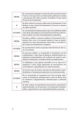 Se recomienda prolongar la duración del tratamiento hasta
             9 meses en los pacientes con tuberculosis pulmonar cavitada
     DÉBIL
             y persistencia del cultivo positivo al finalizar la fase inicial
             (2 meses) de tratamiento.
             Se debe valorar la correcta adherencia al tratamiento si tras
      ✓      finalizar la fase inicial del tratamiento (2 meses) se detecta
             un cultivo positivo.
             Se recomiendan las mismas pautas que en la población adulta
 FUERTE      (a las dosis adecuadas) en el tratamiento inicial de la tubercu-
             losis en niños, si no hay contraindicaciones específicas.
             En niños y adultos, se puede considerar el tratamiento inter-
             mitente (tres veces a la semana) durante la fase de mante-
     DÉBIL
             nimiento si se hace directamente observado, y si el cultivo a
             los 2 meses de tratamiento es negativo.
             Se recomienda no tratar con pautas intermitentes de dos ve-
 FUERTE
             ces a la semana.
             En personas adultas, se recomienda el tratamiento con las
             combinaciones a dosis fijas de fármacos antituberculosos ac-
     DÉBIL
             tualmente comercializados, con el objetivo de reducir la apa-
             rición de resistencias y el número diario de medicaciones.
             La rifabutina es una opción razonable si no se tolera la ri-
     DÉBIL   fampicina o existe riesgo importante de interacciones con
             otros fármacos, especialmente los antirretrovirales.
             En ciertos casos de formas extensas de tuberculosis se pue-
     DÉBIL
             de plantear el tratamiento adyuvante con corticosteroides.
             No se recomienda el tratamiento con otras terapias adyu-
             vantes al tratamiento antituberculoso como las dietas ricas
 FUERTE
             en vitaminas u oligoelementos, inmunoterapia o radiación
             con láser.
             Se debe realizar un seguimiento mensual de la aparición de
      ✓      hepatotoxicidad, en los pacientes en tratamiento antituber-
             culoso, especialmente con enfermedad hepática conocida.




50                                                Guías DE PráCtICa ClíNICa EN El sNs
 