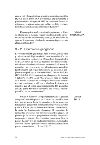 cuente entre los pacientes que recibieron corticosteroides
(5,5%). En el único ECA que incluyó exclusivamente a
pacientes infectados por el VIH, los resultados fueron si-
milares pero seis pacientes que habían recibido corticos-
teroides desarrollaron un sarcoma de Kaposi.102

      Una complicación frecuente del empiema es la fibro-         Calidad
sis pleural que a menudo requiere un tratamiento agresi-        MoDERADA
vo que incluye la toracotomía y drenaje, la instilación de
agentes fibrinolíticos o incluso la toracotomía para retirar
el tejido infectado.103


3.2.2. tuberculosis ganglionar
Se localizó una RS que incluyó ocho estudios, con diseños
y calidad metodológica variable, para un total de 634 pa-
cientes (adultos y niños). La RS combinó los resultados
de ECA y series de casos de pacientes que mostraron re-
sultados de eficacia de diferentes pautas de 6 a 7 meses de
duración. Las recurrencias tras el tratamiento completo
(confirmación del origen tuberculoso de un nuevo gan-
glio tras un periodo de remisión clínica) fueron del 3,3%
(IC95% 1,7 al 5,5, 13 eventos) para las pautas de 6 meses
y del 2,7% (IC95% 0,6 al 7,8, 3 eventos) para las pautas
de 9 meses. Aunque no se compararon estadísticamen-
te estos resultados, la diferencia absoluta de riesgos nos
muestra que al tratar aproximadamente 160 pacientes
con una pauta de 9 meses se evitaría una recaída, en com-
paración con las pautas cortas.104

     Un ECA posterior (268 pacientes) evaluó la eficacia             Calidad
comparativa de dos pautas de 6 meses de duración, una                BAJA
intermitente y otra diaria, en una cohorte de pacientes con
tuberculosis ganglionar, compuesta por personas adultas
y niños. En los que recibieron tratamiento intermitente,
la pauta fue directamente observada. El porcentaje de
respuestas favorables fue parecido en ambos grupos. El
porcentaje de recaídas ganglionares también fue pareci-
do aunque el número de eventos fue muy escaso (dos en
pautas diarias y tres en pautas intermitentes). Los efectos
adversos fueron significativamente más frecuentes en las
pautas intermitentes (11 frente 1%).105




52                                                 Guías DE PráCtICa ClíNICa EN El sNs
 