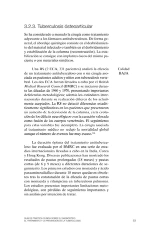 3.2.3. tuberculosis ósteoarticular
Se ha considerado a menudo la cirugía como tratamiento
adyuvante a los fármacos antituberculosos. De forma ge-
neral, el abordaje quirúrgico consiste en el desbridamien-
to del material infectado o también en el desbridamiento
y estabilización de la columna (reconstrucción). La esta-
bilización se consigue con implantes óseos del mismo pa-
ciente o con materiales sintéticos.

      Una RS (2 ECA, 331 pacientes) analizó la eficacia       Calidad
de un tratamiento antituberculoso con o sin cirugía aso-      BAJA
ciada en pacientes adultos y niños con tuberculosis verte-
bral. Los dos ECA fueron llevados a cabo por el British
Medical Research Council (BMRC) y se iniciaron duran-
te las décadas de 1960 y 1970, presentando importantes
deficiencias metodológicas; además los estándares inter-
nacionales durante su realización difieren de los actual-
mente aceptados. La RS no detectó diferencias estadís-
ticamente significativas en los pacientes que presentaron
un aumento de la desviación de la columna, en la evolu-
ción de los déficits neurológicos o en la curación valorada
como fusión de los cuerpos vertebrales. El seguimiento
para estas variables fue incompleto. La cirugía asociada
al tratamiento médico no redujo la mortalidad global
aunque el número de eventos fue muy escaso.106

      La duración óptima del tratamiento antitubercu-
loso fue evaluada por el BMRC en una serie de estu-
dios internacionales llevados a cabo en la India, Corea
y Hong Kong. Diversas publicaciones han mostrado los
resultados de pautas prolongadas (18 meses) y pautas
cortas (de 6 y 9 meses) a diferentes duraciones de se-
guimiento. Los primeros estudios con isoniacida y ácido
paraaminosalicílico durante 18 meses quedaron obsole-
tos tras la constatación de la eficacia de pautas cortas
con isoniacida y rifampicina en tuberculosis pulmonar.
Los estudios presentan importantes limitaciones meto-
dológicas, con pérdidas de seguimiento importantes y
sin análisis por intención de tratar.




Guía DE PráCtICa ClíNICa sOBrE El DIaGNóstICO,
El trataMIENtO y la PrEvENCIóN DE la tuBErCulOsIs                       53
 