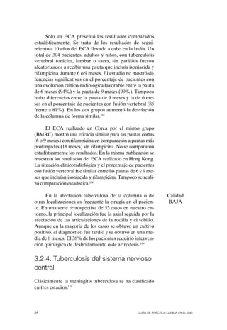 Sólo un ECA presentó los resultados comparados
estadísticamente. Se trata de los resultados de segui-
miento a 10 años del ECA llevado a cabo en la India. Un
total de 304 pacientes, adultos y niños, con tuberculosis
vertebral torácica, lumbar o sacra, sin parálisis fueron
aleatorizados a recibir una pauta que incluía isoniacida y
rifampicina durante 6 o 9 meses. El estudio no mostró di-
ferencias significativas en el porcentaje de pacientes con
una evolución clínico-radiológica favorable entre la pauta
de 6 meses (94%) y la pauta de 9 meses (99%). Tampoco
hubo diferencias entre la pauta de 9 meses y la de 6 me-
ses en el porcentaje de pacientes con fusión vertebral (85
frente a 81%). En los dos grupos aumentó la desviación
de la columna de forma similar.107

      El ECA realizado en Corea por el mismo grupo
(BMRC) mostró una eficacia similar para las pautas cortas
(6 o 9 meses) con rifampicina en comparación a pautas más
prolongadas (18 meses) sin rifampicina. No se compararon
estadísticamente los resultados. En la misma publicación se
muestran los resultados del ECA realizado en Hong Kong.
La situación clínicoradiológica y el porcentaje de pacientes
con fusión vertebral fue similar entre las pautas de 6 y 9 me-
ses que incluían isoniacida y rifampicina. Tampoco se reali-
zó comparación estadística.108

      En la afectación tuberculosa de la columna o de                  Calidad
otras localizaciones es frecuente la cirugía en el pacien-             BAJA
te. En una serie retrospectiva de 53 casos en nuestro en-
torno, la principal localización fue la axial seguida por la
afectación de las articulaciones de la rodilla y el tobillo.
Aunque en la mayoría de los casos se obtuvo un cultivo
positivo, el diagnóstico fue tardío y se obtuvo en una me-
dia de 8 meses. El 38% de los pacientes requirió interven-
ción quirúrgica de desbridamiento o de artrodesis.109


3.2.4. tuberculosis del sistema nervioso
central
Clásicamente la meningitis tuberculosa se ha clasificado
en tres estadios:110




54                                                   Guías DE PráCtICa ClíNICa EN El sNs
 