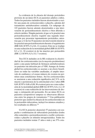 La evidencia de la eficacia del drenaje pericárdico
proviene de un único ECA en pacientes adultos y niños.
Todos los pacientes incluidos fueron aleatorizados a reci-
bir una pauta de corticosteroides o placebo, además del
tratamiento antituberculoso estándar. Un subgrupo de
122 pacientes fueron además aleatorizados a una inter-
vención de pericardiocentesis electiva o bien diferida a
criterio médico. Ningún paciente al que se le practicó una
pericardiocentesis electiva requirió una segunda inter-
vención por presentar taponamiento pericárdico, mien-
tras que a 12 de los 55 pacientes sin intervención inicial se
les practicó una pericardiocentesis durante el seguimiento
(RR 0,04; IC95% 0 a 0,6, 12 eventos). Esto no se tradujo
en una reducción de la mortalidad global (RR 0,9; IC95%
0,3 a 3,1, 10 eventos) ni de las muertes por pericarditis
(RR 1,3; IC95% 0,3 a 5,5, 7 eventos).

      Tres ECA incluidos en la RS evaluaron la efectivi-
dad de los corticosteroides (en la mayoría prednisolona)
junto a una pauta habitual de fármacos antituberculosos
en pacientes sin infección por el VIH. Aunque de forma
global los corticosteroides se asocian a un efecto benefi-
cioso en todas las variables analizadas, el amplio inter-
valo de confianza y el escaso número de eventos no per-
miten unas conclusiones firmes. Así los corticosteroides
se asociaron a una reducción significativa del 31% en la
muerte o persistencia de la enfermedad a los 2 años (RR
0,69; IC95% 0,48 a 0,98, 96 eventos) pero no a una reduc-
ción de la mortalidad global (RR 0,6; IC95% 0,4 a 1,2, 43
eventos) ni a una reducción de las intervenciones de dre-
naje o extirpación del pericardio. En un único ECA en
pacientes seropositivos tampoco se observaron diferen-
cias entre los grupos de tratamiento.125 Una publicación
posterior que analizó la eficacia de los corticosteroides en
la pericarditis tuberculosa, incluyó los mismos estudios y
los resultados no difieren.126

      Un ECA posterior aleatorizó 57 pacientes con sos-
pecha o confirmacion de tuberculosis pericárdica (todos
ellos sometidos a pericardiocentesis) a recibir corticoste-
roides o placebo en infusión intrapericárdica. Todos los
pacientes incluidos tenían 17 años o más y un 37% esta-



Guía DE PráCtICa ClíNICa sOBrE El DIaGNóstICO,
El trataMIENtO y la PrEvENCIóN DE la tuBErCulOsIs               57
 