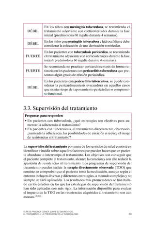 En los niños con meningitis tuberculosa, se recomienda el
   DÉBIL          tratamiento adyuvante con corticosteroides durante la fase
                  inicial (prednisolona 60 mg/día durante 4 semanas).
                  En los niños con meningitis tuberculosa e hidrocefalia se debe
   DÉBIL
                  considerar la colocación de una derivación ventricular.
                  En los pacientes con tuberculosis pericárdica, se recomienda
  FUERTE          el tratamiento adyuvante con corticosteroides durante la fase
                  inicial (prednisolona 60 mg/día durante 4 semanas).
                  Se recomienda no practicar pericardiocentesis de forma ru-
  FUERTE          tinaria en los pacientes con pericarditis tuberculosa que pre-
                  sentan algún grado de efusión pericárdica.
                  En los pacientes con pericarditis tuberculosa, se puede con-
                  siderar la pericardiocentesis evacuadora en aquellos casos
   DÉBIL
                  que exista riesgo de taponamiento pericárdico o compromi-
                  so funcional.



3.3. Supervisión del tratamiento
 Preguntas para responder:
 • En pacientes con tuberculosis, ¿qué estrategias son efectivas para au-
   mentar la adherencia al tratamiento?
 • En pacientes con tuberculosis, el tratamiento directamente observado,
   ¿aumenta la adherencia, las posibilidades de curación o reduce el riesgo
   de resistencias al tratamiento?

La supervisión del tratamiento por parte de los servicios de salud consiste en
identificar e incidir sobre aquellos factores que pueden hacer que un pacien-
te abandone o interrumpa el tratamiento. Los objetivos son conseguir que
el paciente complete el tratamiento, alcance la curación y con ello reducir la
aparición de resistencias al tratamiento. Los programas de supervisión del
tratamiento pueden incluir la terapia directamente observada (TDo) que
consiste en comprobar que el paciente toma la medicación, aunque según el
entorno incluyen diversas y diferentes estrategias, a menudo complejas y no
siempre de fácil aplicación. Los resultados más prometedores se han halla-
do en los estudios en los que las estrategias de supervisión del tratamiento
han sido aplicadas con más rigor. La información disponible para evaluar
el impacto de la TDo en las resistencias adquiridas al tratamiento son aún
escasas.129-131



Guía DE PráCtICa ClíNICa sOBrE El DIaGNóstICO,
El trataMIENtO y la PrEvENCIóN DE la tuBErCulOsIs                              59
 