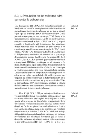 3.3.1. Evaluación de los métodos para
aumentar la adherencia

Una RS reciente (11 ECA, 5.609 pacientes) comparó los                 Calidad
resultados de curación y cumplimiento del tratamiento en              BAJA
pacientes con tuberculosis pulmonar en los que se adoptó
algún tipo de estrategia TDo. Sólo cuatro ensayos (1.603
pacientes) compararon una estrategia TDo frente a un
tratamiento auto-administrado. La RS no mostró diferen-
cias para curación (RR 1,02; IC95% 0,86 a 1,21) ni para
curación o finalización del tratamiento. Los resultados
fueron variables entre los estudios en parte debido a los
estudios que consideraron una estrategia de TDo domi-
ciliaria. Para la TDo domiciliaria, los tres ECA incluidos
(1.365 pacientes) mostraron un aumento en el porcentaje
de curaciones, aunque la diferencia fue escasa (RR 1,10;
IC95% 1,02 a 1,18). Los estudios que valoraron diferentes
estrategias de TDo (supervisión por un miembro de la fa-
milia, en el hospital o por un miembro de la comunidad) no
mostraron diferencias entre ellas. ocho de los 11 ensayos
se realizaron en países con renta per cápita baja o media.
Las diferencias entre los programas parecidos aplicados lo-
calmente en países con realidades bien diferenciadas par-
ticiparon de forma definitiva en la heterogeneidad y en la
ausencia de diferencias entre los grupos analizados.132 No
se han localizado ECA posteriores que analicen la eficacia
de la TDo frente a un tratamiento auto-administrado en el
tratamiento de la tuberculosis pulmonar.

      Una RS (9 ECA, 5.257 pacientes) analizó los ensa-               Calidad
yos controlados (ECA y controlado antes-después) que                  BAJA
evaluaron diferentes estrategias para mejorar la adhe-
rencia a los procesos de diagnóstico o tratamiento de la
tuberculosis (visitas domiciliarias, envío de cartas o recor-
datorios). De forma global, los resultados fueron favora-
bles a estas estrategias aunque no se mostró un resultado
conjunto de los estudios.133 Un ECA adicional incluyó
480 participantes con tuberculosis pulmonar no tratados
previamente. Los resultados mostraron que las visitas a
domicilio redujeron significativamente el incumplimien-
to con el tratamiento (RR 0,21; IC95% 0,11 a 0,43) y el




60                                                  Guías DE PráCtICa ClíNICa EN El sNs
 