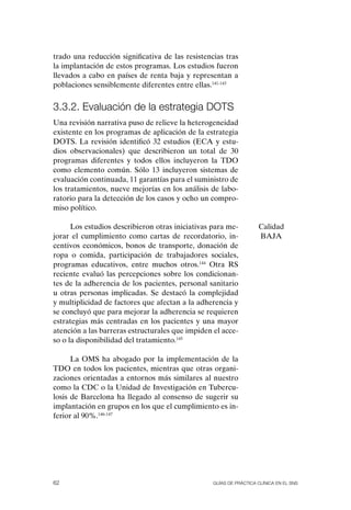 trado una reducción significativa de las resistencias tras
la implantación de estos programas. Los estudios fueron
llevados a cabo en países de renta baja y representan a
poblaciones sensiblemente diferentes entre ellas.141-143


3.3.2. Evaluación de la estrategia DOts
Una revisión narrativa puso de relieve la heterogeneidad
existente en los programas de aplicación de la estrategia
DoTS. La revisión identificó 32 estudios (ECA y estu-
dios observacionales) que describieron un total de 30
programas diferentes y todos ellos incluyeron la TDo
como elemento común. Sólo 13 incluyeron sistemas de
evaluación continuada, 11 garantías para el suministro de
los tratamientos, nueve mejorías en los análisis de labo-
ratorio para la detección de los casos y ocho un compro-
miso político.

      Los estudios describieron otras iniciativas para me-          Calidad
jorar el cumplimiento como cartas de recordatorio, in-              BAJA
centivos económicos, bonos de transporte, donación de
ropa o comida, participación de trabajadores sociales,
programas educativos, entre muchos otros.144 otra RS
reciente evaluó las percepciones sobre los condicionan-
tes de la adherencia de los pacientes, personal sanitario
u otras personas implicadas. Se destacó la complejidad
y multiplicidad de factores que afectan a la adherencia y
se concluyó que para mejorar la adherencia se requieren
estrategias más centradas en los pacientes y una mayor
atención a las barreras estructurales que impiden el acce-
so o la disponibilidad del tratamiento.145

      La oMS ha abogado por la implementación de la
TDo en todos los pacientes, mientras que otras organi-
zaciones orientadas a entornos más similares al nuestro
como la CDC o la Unidad de Investigación en Tubercu-
losis de Barcelona ha llegado al consenso de sugerir su
implantación en grupos en los que el cumplimiento es in-
ferior al 90%.146-147




62                                                Guías DE PráCtICa ClíNICa EN El sNs
 