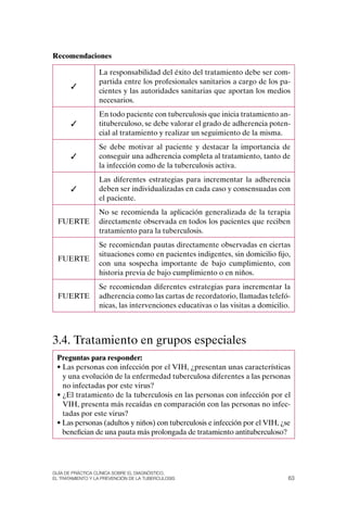 Recomendaciones

                  La responsabilidad del éxito del tratamiento debe ser com-
                  partida entre los profesionales sanitarios a cargo de los pa-
       ✓
                  cientes y las autoridades sanitarias que aportan los medios
                  necesarios.
                  En todo paciente con tuberculosis que inicia tratamiento an-
       ✓          tituberculoso, se debe valorar el grado de adherencia poten-
                  cial al tratamiento y realizar un seguimiento de la misma.
                  Se debe motivar al paciente y destacar la importancia de
       ✓          conseguir una adherencia completa al tratamiento, tanto de
                  la infección como de la tuberculosis activa.
                  Las diferentes estrategias para incrementar la adherencia
       ✓          deben ser individualizadas en cada caso y consensuadas con
                  el paciente.
                  No se recomienda la aplicación generalizada de la terapia
  FUERTE          directamente observada en todos los pacientes que reciben
                  tratamiento para la tuberculosis.
                  Se recomiendan pautas directamente observadas en ciertas
                  situaciones como en pacientes indigentes, sin domicilio fijo,
  FUERTE
                  con una sospecha importante de bajo cumplimiento, con
                  historia previa de bajo cumplimiento o en niños.
                  Se recomiendan diferentes estrategias para incrementar la
  FUERTE          adherencia como las cartas de recordatorio, llamadas telefó-
                  nicas, las intervenciones educativas o las visitas a domicilio.



3.4. Tratamiento en grupos especiales
 Preguntas para responder:
 • Las personas con infección por el VIH, ¿presentan unas características
   y una evolución de la enfermedad tuberculosa diferentes a las personas
   no infectadas por este virus?
 • ¿El tratamiento de la tuberculosis en las personas con infección por el
   VIH, presenta más recaídas en comparación con las personas no infec-
   tadas por este virus?
 • Las personas (adultos y niños) con tuberculosis e infección por el VIH, ¿se
   benefician de una pauta más prolongada de tratamiento antituberculoso?




Guía DE PráCtICa ClíNICa sOBrE El DIaGNóstICO,
El trataMIENtO y la PrEvENCIóN DE la tuBErCulOsIs                               63
 