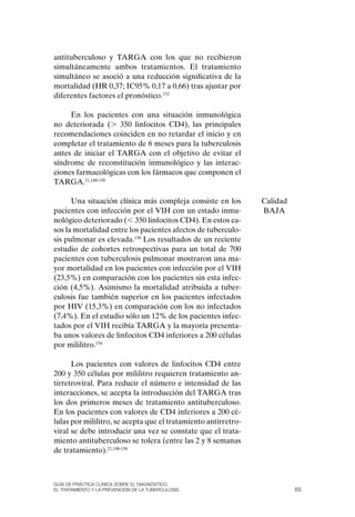 antituberculoso y TARGA con los que no recibieron
simultáneamente ambos tratamientos. El tratamiento
simultáneo se asoció a una reducción significativa de la
mortalidad (HR 0,37; IC95% 0,17 a 0,66) tras ajustar por
diferentes factores el pronóstico.152

     En los pacientes con una situación inmunológica
no deteriorada (. 350 linfocitos CD4), las principales
recomendaciones coinciden en no retardar el inicio y en
completar el tratamiento de 6 meses para la tuberculosis
antes de iniciar el TARGA con el objetivo de evitar el
síndrome de reconstitución inmunológico y las interac-
ciones farmacológicas con los fármacos que componen el
TARGA.21,148-150

      Una situación clínica más compleja consiste en los        Calidad
pacientes con infección por el VIH con un estado inmu-          BAJA
nológico deteriorado (, 350 linfocitos CD4). En estos ca-
sos la mortalidad entre los pacientes afectos de tuberculo-
sis pulmonar es elevada.150 Los resultados de un reciente
estudio de cohortes retrospectivas para un total de 700
pacientes con tuberculosis pulmonar mostraron una ma-
yor mortalidad en los pacientes con infección por el VIH
(23,5%) en comparación con los pacientes sin esta infec-
ción (4,5%). Asimismo la mortalidad atribuida a tuber-
culosis fue también superior en los pacientes infectados
por HIV (15,3%) en comparación con los no infectados
(7,4%). En el estudio sólo un 12% de los pacientes infec-
tados por el VIH recibía TARGA y la mayoría presenta-
ba unos valores de linfocitos CD4 inferiores a 200 células
por mililitro.154

      Los pacientes con valores de linfocitos CD4 entre
200 y 350 células por mililitro requieren tratamiento an-
tirretroviral. Para reducir el número e intensidad de las
interacciones, se acepta la introducción del TARGA tras
los dos primeros meses de tratamiento antituberculoso.
En los pacientes con valores de CD4 inferiores a 200 cé-
lulas por mililitro, se acepta que el tratamiento antirretro-
viral se debe introducir una vez se constate que el trata-
miento antituberculoso se tolera (entre las 2 y 8 semanas
de tratamiento).21,148-150



Guía DE PráCtICa ClíNICa sOBrE El DIaGNóstICO,
El trataMIENtO y la PrEvENCIóN DE la tuBErCulOsIs                         65
 