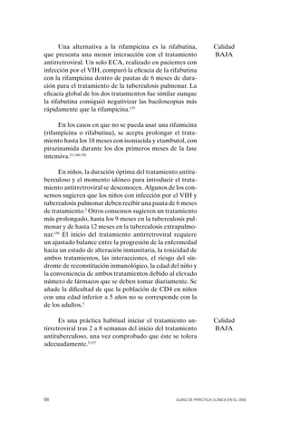 Una alternativa a la rifampicina es la rifabutina,            Calidad
que presenta una menor interacción con el tratamiento               BAJA
antirretroviral. Un solo ECA, realizado en pacientes con
infección por el VIH, comparó la eficacia de la rifabutina
con la rifampicina dentro de pautas de 6 meses de dura-
ción para el tratamiento de la tuberculosis pulmonar. La
eficacia global de los dos tratamientos fue similar aunque
la rifabutina consiguió negativizar las baciloscopias más
rápidamente que la rifampicina.155

     En los casos en que no se pueda usar una rifamicina
(rifampicina o rifabutina), se acepta prolongar el trata-
miento hasta los 18 meses con isoniacida y etambutol, con
pirazinamida durante los dos primeros meses de la fase
intensiva.21,148-150

      En niños, la duración óptima del tratamiento antitu-
berculoso y el momento idóneo para introducir el trata-
miento antirretroviral se desconocen. Algunos de los con-
sensos sugieren que los niños con infección por el VIH y
tuberculosis pulmonar deben recibir una pauta de 6 meses
de tratamiento.5 otros consensos sugieren un tratamiento
más prolongado, hasta los 9 meses en la tuberculosis pul-
monar y de hasta 12 meses en la tuberculosis extrapulmo-
nar.156 El inicio del tratamiento antirretroviral requiere
un ajustado balance entre la progresión de la enfermedad
hacia un estado de alteración inmunitaria, la toxicidad de
ambos tratamientos, las interacciones, el riesgo del sín-
drome de reconstitución inmunológico, la edad del niño y
la conveniencia de ambos tratamientos debido al elevado
número de fármacos que se deben tomar diariamente. Se
añade la dificultad de que la población de CD4 en niños
con una edad inferior a 5 años no se corresponde con la
de los adultos.5

      Es una práctica habitual iniciar el tratamiento an-           Calidad
tirretroviral tras 2 a 8 semanas del inicio del tratamiento         BAJA
antituberculoso, una vez comprobado que éste se tolera
adecuadamente.5,157




66                                                Guías DE PráCtICa ClíNICa EN El sNs
 