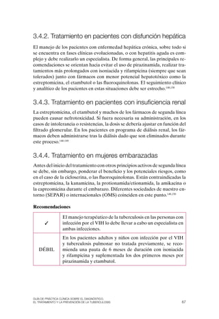3.4.2. tratamiento en pacientes con disfunción hepática
El manejo de los pacientes con enfermedad hepática crónica, sobre todo si
se encuentra en fases clínicas evolucionadas, o con hepatitis aguda es com-
plejo y debe realizarlo un especialista. De forma general, las principales re-
comendaciones se orientan hacia evitar el uso de pirazinamida, realizar tra-
tamientos más prolongados con isoniacida y rifampicina (siempre que sean
tolerados) junto con fármacos con menor potencial hepatotóxico como la
estreptomicina, el etambutol o las fluoroquinolonas. El seguimiento clínico
y analítico de los pacientes en estas situaciones debe ser estrecho.148,158


3.4.3. tratamiento en pacientes con insuficiencia renal
La estreptomicina, el etambutol y muchos de los fármacos de segunda línea
pueden causar nefrotoxicidad. Si fuera necesaria su administración, en los
casos de intolerancia o resistencias, la dosis se debería ajustar en función del
filtrado glomerular. En los pacientes en programa de diálisis renal, los fár-
macos deben administrarse tras la diálisis dado que son eliminados durante
este proceso.148-149


3.4.4. tratamiento en mujeres embarazadas
Antes del inicio del tratamiento con otros principios activos de segunda línea
se debe, sin embargo, ponderar el beneficio y los potenciales riesgos, como
en el caso de la cicloserina, o las fluoroquinolonas. Están contraindicadas la
estreptomicina, la kanamicina, la protionamida/etionamida, la amikacina o
la capreomicina durante el embarazo. Diferentes sociedades de nuestro en-
torno (SEPAR) o internacionales (oMS) coinciden en este punto.148,150

Recomendaciones

                  El manejo terapéutico de la tuberculosis en las personas con
       ✓          infección por el VIH lo debe llevar a cabo un especialista en
                  ambas infecciones.
                  En los pacientes adultos y niños con infección por el VIH
                  y tuberculosis pulmonar no tratada previamente, se reco-
   DÉBIL          mienda una pauta de 6 meses de duración con isoniacida
                  y rifampicina y suplementada los dos primeros meses por
                  pirazinamida y etambutol.




Guía DE PráCtICa ClíNICa sOBrE El DIaGNóstICO,
El trataMIENtO y la PrEvENCIóN DE la tuBErCulOsIs                             67
 
