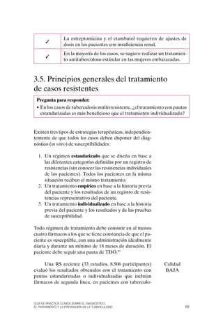 La estreptomicina y el etambutol requieren de ajustes de
       ✓
                  dosis en los pacientes con insuficiencia renal.
                  En la mayoría de los casos, se sugiere realizar un tratamien-
       ✓
                  to antituberculoso estándar en las mujeres embarazadas.



3.5. Principios generales del tratamiento
de casos resistentes
 Pregunta para responder:
 • En los casos de tuberculosis multirresistente, ¿el tratamiento con pautas
   estandarizadas es más beneficioso que el tratamiento individualizado?


Existen tres tipos de estrategias terapéuticas, independien-
temente de que todos los casos deben disponer del diag-
nóstico (in vitro) de susceptibilidades:

  1. Un régimen estandarizado que se diseña en base a
     las diferentes categorías definidas por un registro de
     resistencias (sin conocer las resistencias individuales
     de los pacientes). Todos los pacientes en la misma
     situación reciben el mismo tratamiento.
  2. Un tratamiento empírico en base a la historia previa
     del paciente y los resultados de un registro de resis-
     tencias representativo del paciente.
  3. Un tratamiento individualizado en base a la historia
     previa del paciente y los resultados y de las pruebas
     de susceptibilidad.

Todo régimen de tratamiento debe consistir en al menos
cuatro fármacos a los que se tiene constancia de que el pa-
ciente es susceptible, con una administración idealmente
diaria y durante un mínimo de 18 meses de duración. El
paciente debe seguir una pauta de TDo.93

     Una RS reciente (33 estudios, 8.506 participantes)            Calidad
evaluó los resultados obtenidos con el tratamiento con             BAJA
pautas estandarizadas o individualizadas que incluían
fármacos de segunda línea, en pacientes con tuberculo-



Guía DE PráCtICa ClíNICa sOBrE El DIaGNóstICO,
El trataMIENtO y la PrEvENCIóN DE la tuBErCulOsIs                             69
 