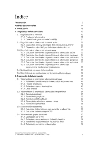 Índice
Presentación                                                                      9
Autoría y colaboraciones                                                          11
1. Introducción                                                                   15
2. Diagnóstico de la tuberculosis                                                 19
  2.1. Diagnóstico de la infección                                                19
       2.1.1. Prueba de la tuberculina                                            19
       2.1.2. Detección de gamma-interferón (IGra)                                20
  2.2. Diagnóstico de la tuberculosis pulmonar activa                             21
       2.2.1. Diagnóstico clínico y radiológico de la tuberculosis pulmonar       22
       2.2.2. Diagnóstico microbiológico de la tuberculosis pulmonar              23
  2.3. Diagnóstico de la tuberculosis extrapulmonar                               30
       2.3.1. Evaluación de métodos diagnósticos en la tuberculosis pleural       32
       2.3.2. Evaluación de métodos diagnósticos en la tuberculosis meníngea      34
       2.3.3. Evaluación de métodos diagnósticos en la tuberculosis pericárdica   34
       2.3.4. Evaluación de métodos diagnósticos en la tuberculosis ganglionar    35
       2.3.5. Evaluación de métodos diagnósticos en la tuberculosis abdominal     35
       2.3.6. Evaluación de métodos diagnósticos en la tuberculosis
              extrapulmonar de diferentes localizaciones                          36
  2.4. Notificación de los casos de tuberculosis                                  36
  2.5. Diagnóstico de las resistencias a los fármacos antituberculosos            37
3. Tratamiento de la tuberculosis                                                 41
  3.1. tratamiento de la enfermedad tuberculosa pulmonar                          41
       3.1.1. tratamiento con fármacos antituberculosos de primera línea          41
       3.1.2. Fracaso terapéutico                                                 48
       3.1.3. tratamiento con corticosteroides                                    48
       3.1.4. Otras terapias                                                      49
  3.2. tratamiento de la enfermedad tuberculosa extrapulmonar                     51
       3.2.1. tuberculosis pleural                                                51
       3.2.2. tuberculosis ganglionar                                             52
       3.2.3. tuberculosis ósteoarticular                                         53
       3.2.4. tuberculosis del sistema nervioso central                           54
       3.2.5. tuberculosis pericárdica                                            56
  3.3. supervisión del tratamiento                                                59
       3.3.1. Evaluación de los métodos para aumentar la adherencia               60
       3.3.2. Evaluación de la estrategia DOts                                    62
  3.4. tratamiento en grupos especiales                                           63
       3.4.1. Coinfección por el vIH                                              64
       3.4.2. tratamiento en pacientes con disfunción hepática                    67
       3.4.3. tratamiento en pacientes con insuficiencia renal                    67
       3.4.4. tratamiento en mujeres embarazadas                                  67



Guía DE PráCtICa ClíNICa sOBrE El DIaGNóstICO,
El trataMIENtO y la PrEvENCIóN DE la tuBErCulOsIs                                  7
 