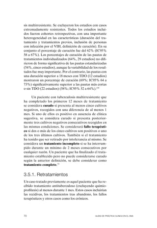 sis multirresistente. Se excluyeron los estudios con casos
extremadamente resistentes. Todos los estudios inclui-
dos fueron cohortes retrospectivas, con una importante
heterogeneidad en las características (duración del tra-
tamiento y tratamientos previos, inclusión de personas
con infección por el VIH, definición de curación). En su
conjunto el porcentaje de curación fue del 62% (IC95%
58 a 67%). Los porcentajes de curación de las pautas de
tratamientos individualizados (64%, 29 estudios) no difi-
rieron de forma significativa de las pautas estandarizadas
(54%, cinco estudios), aunque la variabilidad de los resul-
tados fue muy importante. Por el contrario, las pautas con
una duración superior a 18 meses con TDo (12 estudios)
mostraron un porcentaje de curación (69%; IC95% 64 a
73%) significativamente superior a las pautas más cortas
o sin TDo (22 estudios) (58%; IC95% 52 a 64%).159

      Un paciente con tuberculosis multirresistente que
ha completado los primeros 12 meses de tratamiento
se considera curado si presenta al menos cinco cultivos
negativos, recogidos con una diferencia de al menos 1
mes. Si uno de ellos es positivo en ausencia de clínica
sugestiva, se considera curado si presenta posterior-
mente tres cultivos negativos consecutivos recogidos en
las mismas condiciones. Se considerará fallo terapéuti-
co si dos o más de los cinco cultivos son positivos o uno
de los tres últimos cultivos. También si el tratamiento
ha tenido que ser retirado por intolerancia al mismo. Se
considera un tratamiento incompleto si se ha interrum-
pido durante un mínimo de 2 meses consecutivos por
cualquier razón. Un paciente que ha finalizado el trata-
miento establecido pero no puede considerarse curado
según la anterior definición, se debe considerar como
tratamiento completo.73


3.5.1. retratamientos
Un caso tratado previamente es aquel paciente que ha re-
cibido tratamiento antituberculoso (excluyendo quimio-
profilaxis) al menos durante 1 mes. Estos casos incluirían
las recidivas, los tratamientos tras abandono, los fallos
terapéuticos y otros casos como los crónicos.




70                                                Guías DE PráCtICa ClíNICa EN El sNs
 
