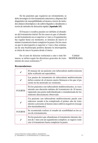 En los pacientes que requieren un retratamiento, se
debe investigar el o los tratamiento anteriores y disponer del
diagnóstico de susceptibilidades al menos a través de méto-
dos clásicos (fenotípicos o de cultivo líquido) e idealmente a
través de métodos de detección rápida (Apartado 3.5).

      El fracaso o recidiva pueden ser debidos al abando-
no del tratamiento inicial. En los casos en que el abando-
no del tratamiento no es superior a 1 mes y el seguimiento
fue regular hasta ese momento, se instaura de nuevo el
mismo tratamiento hasta completar la pauta. En los casos
en que la interrupción es superior a 1 mes o hay constan-
cia de una baciloscopia positiva durante la interrupción,
se inicia de nuevo la pauta desde el inicio.

    En el caso de detectar resistencia a uno o más fár-            Calidad
macos, se deben seguir las directrices generales de trata-       MoDERADA
miento de casos resistentes.160

Recomendaciones

                  El manejo de un paciente con tuberculosis multirresistente
       ✓
                  debe realizarlo un especialista.
                  Las pautas de tratamiento de tuberculosis multirresistente
       ✓          deben constar de al menos cuatro fármacos a los que el pa-
                  ciente no ha mostrado ser resistente.
                  En los pacientes con tuberculosis multirresistentes, se reco-
                  mienda una duración mínima del tratamiento de 18 meses,
  FUERTE
                  siguiendo una pauta individualizada o estandarizada de tra-
                  tamiento directamente observado.
                  Un paciente con tuberculosis multirresistente puede con-
                  siderarse curado si ha completado el primer año de trata-
       ✓
                  miento y presenta al menos cinco cultivos negativos (recogi-
                  dos mensualmente).
                  Se recomienda realizar el estudio de sensibilidad en los ca-
  FUERTE
                  sos de retratamiento.
                  En los pacientes que abandonan el tratamiento durante me-
       ✓          nos de 1 mes con un seguimiento completo, se sugiere reini-
                  ciar el tratamiento hasta completar la pauta.




Guía DE PráCtICa ClíNICa sOBrE El DIaGNóstICO,
El trataMIENtO y la PrEvENCIóN DE la tuBErCulOsIs                             71
 