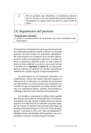 ✓        En los pacientes que abandonan el tratamiento durante
               más de un mes o con una baciloscopia positiva durante la
               interrupción, se sugiere iniciar de nuevo la pauta desde el
               inicio.



3.6. Seguimiento del paciente
 Pregunta para responder:
 • ¿Cuál es el control idóneo de un paciente que inicia tratamiento anti-
   tuberculoso?



El tratamiento y el seguimiento de la mayoría de personas
con tuberculosis pulmonar puede realizarse en atención
primaria, así como realizar un aislamiento domiciliario.
De todos modos si no se dispone de los medios suficien-
tes para realizar un seguimiento adecuado, el médico no
tiene la experiencia suficiente (cada vez más común en
países de baja endemia) o en ciertos casos como los que
se detallan en el Algoritmo 1 (Anexo 4), el seguimiento
debería realizarse en unidades de atención especializada
ambulatoria o incluso requerir el ingreso hospitalario.

     La prescripción de un tratamiento adecuado y el
cumplimiento estricto del mismo deberían asegurar la
eliminación de la infección o la curación de las personas
con tuberculosis. Las consecuencias para el paciente y la
sociedad de que el tratamiento no resulte curativo obli-
gan a un seguimiento clínico, analítico, bacteriológico y
radiológico durante toda la duración del tratamiento.

     Las recaídas o recurrencias se definen como aquellas
personas que desarrollan la enfermedad tras un tratamien-
to completo, pero que durante el mismo mostraron cultivos
negativos. Los diferentes ECA realizados con pautas están-
dar de 6 meses de duración han mostrado porcentajes de
recaídas relativamente bajos (1 a 2%) a los 2 años de segui-
miento161 y de hasta el 3,4% a los 5 años de seguimiento.162
Múltiples factores del huésped, del tratamiento y de la en-
fermedad se asocian a un mayor riesgo de recaídas.




72                                                 Guías DE PráCtICa ClíNICa EN El sNs
 