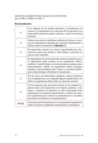 alcohol, los acetiladores lentos, las personas con infección
por el VIH, el VHB o el VHC.158

Recomendaciones

               Si se dispone de los medios suficientes, el tratamiento, el
               control y el aislamiento de la mayoría de los pacientes con
      ✓
               tuberculosis pulmonar puede realizarse a nivel de atención
               primaria.
               Existen una serie de condiciones clínicas en las que se acon-
      ✓        seja un seguimiento específico por atención especializada e
               incluso ingreso hospitalario (Algoritmo 1).
               Es importante conocer los centros especializados de refe-
      ✓        rencia de cada zona adonde se debe dirigir el paciente en
               caso de estar indicado.
               El seguimiento de las personas que inician tratamiento para
               la tuberculosis debe consistir en un seguimiento clínico,
               analítico y microbiológico en las dos primeras semanas para
      ✓
               posteriormente realizar un seguimiento clínico mensual,
               analítico y bacteriológico cada 2 meses y el control radioló-
               gico y bacteriológico al finalizar el tratamiento.
               En los casos con alteraciones analíticas, cultivos positivos
      ✓        tras el segundo mes, si se sospecha alguna complicación o en
               niños, el seguimiento clínico debe ser aún más estrecho.
               En los pacientes que presentan valores de los enzimas he-
               páticos cinco veces superiores a los valores normales, o con
               signos y síntomas de colestasis, se debe interrumpir toda
      ✓
               medicación con potencial hepatotóxico y realizar un estre-
               cho seguimiento para valorar su reintroducción o el cambio
               por pautas con fármacos no hepatotóxicos.
               En la mayoría de los pacientes no se recomienda el seguimiento
     DÉBIL
               clínico tras haber completado correctamente el tratamiento.




74                                                 Guías DE PráCtICa ClíNICa EN El sNs
 