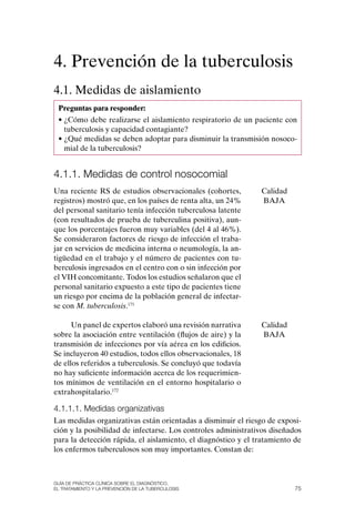 4. Prevención de la tuberculosis
4.1. Medidas de aislamiento
 Preguntas para responder:
 • ¿Cómo debe realizarse el aislamiento respiratorio de un paciente con
   tuberculosis y capacidad contagiante?
 • ¿Qué medidas se deben adoptar para disminuir la transmisión nosoco-
   mial de la tuberculosis?


4.1.1. Medidas de control nosocomial
Una reciente RS de estudios observacionales (cohortes,         Calidad
registros) mostró que, en los países de renta alta, un 24%     BAJA
del personal sanitario tenía infección tuberculosa latente
(con resultados de prueba de tuberculina positiva), aun-
que los porcentajes fueron muy variables (del 4 al 46%).
Se consideraron factores de riesgo de infección el traba-
jar en servicios de medicina interna o neumología, la an-
tigüedad en el trabajo y el número de pacientes con tu-
berculosis ingresados en el centro con o sin infección por
el VIH concomitante. Todos los estudios señalaron que el
personal sanitario expuesto a este tipo de pacientes tiene
un riesgo por encima de la población general de infectar-
se con M. tuberculosis.171

      Un panel de expertos elaboró una revisión narrativa      Calidad
sobre la asociación entre ventilación (flujos de aire) y la    BAJA
transmisión de infecciones por vía aérea en los edificios.
Se incluyeron 40 estudios, todos ellos observacionales, 18
de ellos referidos a tuberculosis. Se concluyó que todavía
no hay suficiente información acerca de los requerimien-
tos mínimos de ventilación en el entorno hospitalario o
extrahospitalario.172

4.1.1.1. Medidas organizativas
Las medidas organizativas están orientadas a disminuir el riesgo de exposi-
ción y la posibilidad de infectarse. Los controles administrativos diseñados
para la detección rápida, el aislamiento, el diagnóstico y el tratamiento de
los enfermos tuberculosos son muy importantes. Constan de:



Guía DE PráCtICa ClíNICa sOBrE El DIaGNóstICO,
El trataMIENtO y la PrEvENCIóN DE la tuBErCulOsIs                         75
 