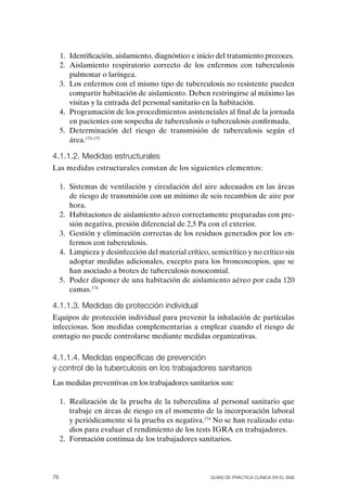 1. Identificación, aislamiento, diagnóstico e inicio del tratamiento precoces.
     2. Aislamiento respiratorio correcto de los enfermos con tuberculosis
        pulmonar o laríngea.
     3. Los enfermos con el mismo tipo de tuberculosis no resistente pueden
        compartir habitación de aislamiento. Deben restringirse al máximo las
        visitas y la entrada del personal sanitario en la habitación.
     4. Programación de los procedimientos asistenciales al final de la jornada
        en pacientes con sospecha de tuberculosis o tuberculosis confirmada.
     5. Determinación del riesgo de transmisión de tuberculosis según el
        área.173-175

4.1.1.2. Medidas estructurales
Las medidas estructurales constan de los siguientes elementos:

     1. Sistemas de ventilación y circulación del aire adecuados en las áreas
        de riesgo de transmisión con un mínimo de seis recambios de aire por
        hora.
     2. Habitaciones de aislamiento aéreo correctamente preparadas con pre-
        sión negativa, presión diferencial de 2,5 Pa con el exterior.
     3. Gestión y eliminación correctas de los residuos generados por los en-
        fermos con tuberculosis.
     4. Limpieza y desinfección del material crítico, semicrítico y no crítico sin
        adoptar medidas adicionales, excepto para los broncoscopios, que se
        han asociado a brotes de tuberculosis nosocomial.
     5. Poder disponer de una habitación de aislamiento aéreo por cada 120
        camas.174

4.1.1.3. Medidas de protección individual
Equipos de protección individual para prevenir la inhalación de partículas
infecciosas. Son medidas complementarias a emplear cuando el riesgo de
contagio no puede controlarse mediante medidas organizativas.

4.1.1.4. Medidas específicas de prevención
y control de la tuberculosis en los trabajadores sanitarios
Las medidas preventivas en los trabajadores sanitarios son:

     1. Realización de la prueba de la tuberculina al personal sanitario que
        trabaje en áreas de riesgo en el momento de la incorporación laboral
        y periódicamente si la prueba es negativa.174 No se han realizado estu-
        dios para evaluar el rendimiento de los tests IGRA en trabajadores.
     2. Formación continua de los trabajadores sanitarios.




76                                                     Guías DE PráCtICa ClíNICa EN El sNs
 