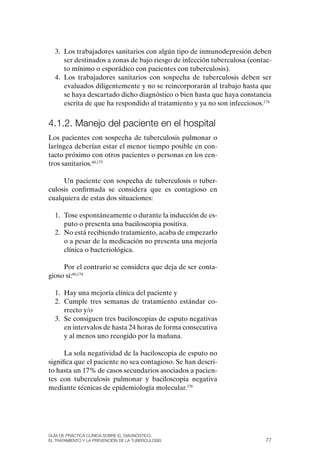 3. Los trabajadores sanitarios con algún tipo de inmunodepresión deben
     ser destinados a zonas de bajo riesgo de infección tuberculosa (contac-
     to mínimo o esporádico con pacientes con tuberculosis).
  4. Los trabajadores sanitarios con sospecha de tuberculosis deben ser
     evaluados diligentemente y no se reincorporarán al trabajo hasta que
     se haya descartado dicho diagnóstico o bien hasta que haya constancia
     escrita de que ha respondido al tratamiento y ya no son infecciosos.174


4.1.2. Manejo del paciente en el hospital
Los pacientes con sospecha de tuberculosis pulmonar o
laríngea deberían estar el menor tiempo posible en con-
tacto próximo con otros pacientes o personas en los cen-
tros sanitarios.60,175

     Un paciente con sospecha de tuberculosis o tuber-
culosis confirmada se considera que es contagioso en
cualquiera de estas dos situaciones:

  1. Tose espontáneamente o durante la inducción de es-
     puto o presenta una baciloscopia positiva.
  2. No está recibiendo tratamiento, acaba de empezarlo
     o a pesar de la medicación no presenta una mejoría
     clínica o bacteriológica.

     Por el contrario se considera que deja de ser conta-
gioso si:60,174

  1. Hay una mejoría clínica del paciente y
  2. Cumple tres semanas de tratamiento estándar co-
     rrecto y/o
  3. Se consiguen tres baciloscopias de esputo negativas
     en intervalos de hasta 24 horas de forma consecutiva
     y al menos uno recogido por la mañana.

      La sola negatividad de la baciloscopia de esputo no
significa que el paciente no sea contagioso. Se han descri-
to hasta un 17% de casos secundarios asociados a pacien-
tes con tuberculosis pulmonar y baciloscopia negativa
mediante técnicas de epidemiología molecular.176




Guía DE PráCtICa ClíNICa sOBrE El DIaGNóstICO,
El trataMIENtO y la PrEvENCIóN DE la tuBErCulOsIs                         77
 