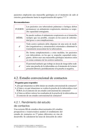 pacientes emplearán una mascarilla quirúrgica en el momento de salir al
exterior, generalmente hasta la negativización del esputo.175,178

Recomendaciones

                  Los pacientes con tuberculosis pulmonar o laríngea deben
  FUERTE          permanecer en aislamiento respiratorio, mientras se sospe-
                  che capacidad contagiante.
                  Se puede realizar el aislamiento respiratorio en el domicilio
   DÉBIL          siempre que sea posible, excepto en los casos de enferme-
                  dad grave o con complicaciones.
                  Todo centro sanitario debe disponer de una serie de medi-
       ✓          das (organizativas y estructurales) orientadas a disminuir la
                  transmisión nosocomial de la tuberculosis.
                  De forma complementaria a estas medidas, los pacientes
                  con tuberculosis, en los que se sospeche capacidad conta-
       ✓
                  giante, deben usar una mascarilla quirúrgica mientras estén
                  en zonas comunes de los centros sanitarios.
                  El personal sanitario que trabaje en áreas de riesgo debe reali-
       ✓          zarse una prueba de la tuberculina en el momento de la incor-
                  poración laboral y periódicamente si la prueba es negativa.



4.2. Estudio convencional de contactos
 Preguntas para responder:
 • ¿En qué situaciones se debe iniciar un estudio convencional de contactos?
 • ¿Cómo y en qué situaciones se realiza la prueba de la tuberculina o test
   IGRA en el contexto de un estudio convencional de contactos?
 • ¿Cómo se deben valorar los resultados de la prueba de la tuberculina en
   el contexto de un estudio convencional de contactos?


4.2.1. rendimiento del estudio
de contactos
Una reciente RS de estudios observacionales (41 estudios
prospectivos o transversales) analizó el rendimiento del
estudio de contactos en 17 países diferentes en vías de
desarrollo. Se calcularon las tasas de detección de enfer-



Guía DE PráCtICa ClíNICa sOBrE El DIaGNóstICO,
El trataMIENtO y la PrEvENCIóN DE la tuBErCulOsIs                                79
 