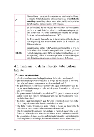 El estudio de contactos debe constar de una historia clínica,
               la prueba de la tuberculina a los contactos de prioridad alta
 ✓
               y media y una radiografía de tórax a los positivos a la prueba
               de tuberculina para descartar enfermedad.
               En el contexto de un estudio de contactos, se considerará
               que la prueba de la tuberculina es positiva cuando presente
 ✓
               una induración $ 5 mm, independientemente del antece-
               dente de haber recibido la vacuna BCG.
               Se debe repetir la prueba de la tuberculina, sólo si ésta ha
 ✓             sido negativa y han transcurrido menos de 8 semanas del
               último contacto.
               Se recomienda un test IGRA, como complemento a la prueba
               de la tuberculina si ésta ha sido positiva en personas que han
 DÉBIL         recibido vacunación con BCG previa (especialmente en los 15
               años previos); o bien, si ha sido negativa en personas con algún
               tipo de inmunosupresión y en niños menores de 5 años.



4.3. Tratamiento de la infección tuberculosa
latente
 Preguntas para responder:
 • ¿Se debe realizar un cribado poblacional de la infección latente?
 • ¿El tratamiento preventivo reduce el riesgo de desarrollar la enferme-
   dad tuberculosa en personas con un riesgo más elevado?
 • En personas con la inmunidad conservada, ¿qué tratamiento y qué du-
   ración son más eficaces para reducir el riesgo de desarrollar la enferme-
   dad tuberculosa?
 • En personas con la infección por el virus VIH, ¿qué tratamiento y qué
   duración son más eficaces para reducir el riesgo de desarrollar la enfer-
   medad tuberculosa?
 • En niños, ¿qué tratamiento y qué duración son más eficaces para redu-
   cir el riesgo de desarrollar la enfermedad tuberculosa?
 • ¿Se debe realizar tratamiento para reducir el riesgo de desarrollar la
   enfermedad tuberculosa en las mujeres embarazadas?
 • ¿Se debe realizar tratamiento para reducir el riesgo de desarrollar la en-
   fermedad tuberculosa en un recién nacido de madre con la enfermedad?
 • En los contactos de casos con tuberculosis multirresistente, ¿qué tratamiento
   es eficaz para reducir el riesgo de desarrollar la enfermedad tuberculosa?




86                                                   Guías DE PráCtICa ClíNICa EN El sNs
 