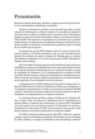 Presentación
Decisiones clínicas adecuadas, eficientes y seguras, precisan de profesiona-
les con conocimientos y habilidades actualizados.
      Aunque la información científica es más accesible que nunca, el gran
volumen de información, la falta de tiempo y la necesidad de graduar la
relevancia de la evidencia científica hacen necesarias ciertas herramientas
dirigidas al apoyo de la toma de decisiones clínicas. Las Guías de Práctica
Clínica (GPC) dan respuesta a las preguntas más relevantes que se pueden
realizar frente a un enfermo con una patología concreta y presentan la evi-
dencia científica en forma de recomendaciones graduadas según la calidad
de los estudios que las apoyan.
      Conscientes de que las GPC facilitan a diario la toma de miles de de-
cisiones clínicas en el ámbito asistencial y que son una herramienta para
mejorar los resultados en salud, la Agencia de Calidad apoya su elabora-
ción, difusión y utilización, a la vez que vela para que las GPC elaboradas en
España sean de calidad.
      En el año 2003 el Consejo Interterritorial del Sistema Nacional de Sa-
lud (SNS) creó el proyecto GuíaSalud, que tiene como objeto final la mejora
en la toma de decisiones clínicas basadas en la evidencia científica, a través
de actividades de formación y de la configuración de un registro de GPC
en el SNS. Desde entonces, el proyecto GuíaSalud ha evaluado decenas de
GPC de acuerdo con criterios explícitos generados por su comité científico,
las ha registrado y las ha difundido a través de Internet.
     A principios del año 2006 la Dirección General de la Agencia de Ca-
lidad del SNS elaboró el Plan de Calidad para el SNS, que se despliega en
12 estrategias. El propósito de este Plan es incrementar la cohesión del SNS
y ayudar a garantizar la máxima calidad de la atención sanitaria a todos los
ciudadanos, con independencia de su lugar de residencia.
     La estrategia décima del Plan se dirige a la Mejora de la Práctica Clí-
nica e incluye entre sus objetivos la disminución de la variabilidad de la
práctica clínica y el fomento de la elaboración, y el uso de GPC. GuíaSalud
en lo que respecta a la creación de un registro, la formación y la asesoría, y
el Programa de elaboración de GPC en la creación de nuevas guías, están
dando respuesta a los objetivos planteados en el plan de calidad.
     En 2006 se encargó la elaboración de ocho GPC a diferentes agencias
y grupos expertos en patologías prevalentes relacionadas con las estrategias
de salud. Además, se encargó la definición de una metodología común de




Guía DE PráCtICa ClíNICa sOBrE El DIaGNóstICO,
El trataMIENtO y la PrEvENCIóN DE la tuBErCulOsIs                            9
 