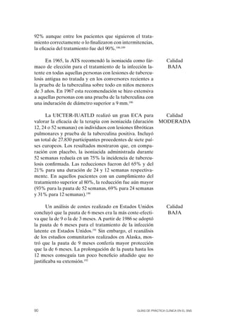92% aunque entre los pacientes que siguieron el trata-
miento correctamente o lo finalizaron con intermitencias,
la eficacia del tratamiento fue del 90%.186,189

      En 1965, la ATS recomendó la isoniacida como fár-             Calidad
maco de elección para el tratamiento de la infección la-            BAJA
tente en todas aquellas personas con lesiones de tubercu-
losis antigua no tratada y en los conversores recientes a
la prueba de la tuberculina sobre todo en niños menores
de 3 años. En 1967 esta recomendación se hizo extensiva
a aquellas personas con una prueba de la tuberculina con
una induración de diámetro superior a 9 mm.186

      La UICTER-IUATLD realizó un gran ECA para                  Calidad
valorar la eficacia de la terapia con isoniacida (duración     MoDERADA
12, 24 o 52 semanas) en individuos con lesiones fibróticas
pulmonares y prueba de la tuberculina positiva. Incluyó
un total de 27.830 participantes procedentes de siete paí-
ses europeos. Los resultados mostraron que, en compa-
ración con placebo, la isoniacida administrada durante
52 semanas reducía en un 75% la incidencia de tubercu-
losis confirmada. Las reducciones fueron del 65% y del
21% para una duración de 24 y 12 semanas respectiva-
mente. En aquellos pacientes con un cumplimiento del
tratamiento superior al 80%, la reducción fue aún mayor
(93% para la pauta de 52 semanas, 69% para 24 semanas
y 31% para 12 semanas).190

       Un análisis de costes realizado en Estados Unidos            Calidad
concluyó que la pauta de 6 meses era la más coste-efecti-           BAJA
va que la de 9 o la de 3 meses. A partir de 1986 se adoptó
la pauta de 6 meses para el tratamiento de la infección
latente en Estados Unidos.191 Sin embargo, el reanálisis
de los estudios comunitarios realizados en Alaska, mos-
tró que la pauta de 9 meses confería mayor protección
que la de 6 meses. La prolongación de la pauta hasta los
12 meses conseguía tan poco beneficio añadido que no
justificaba su extensión.192




90                                                Guías DE PráCtICa ClíNICa EN El sNs
 