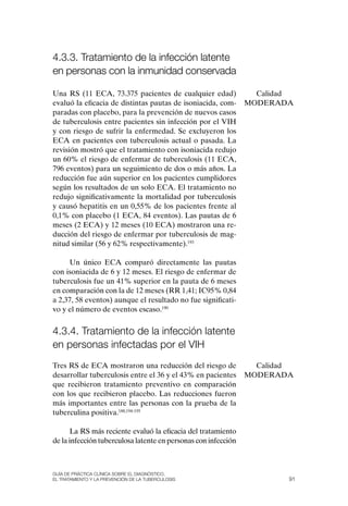 4.3.3. tratamiento de la infección latente
en personas con la inmunidad conservada

Una RS (11 ECA, 73.375 pacientes de cualquier edad)               Calidad
evaluó la eficacia de distintas pautas de isoniacida, com-      MoDERADA
paradas con placebo, para la prevención de nuevos casos
de tuberculosis entre pacientes sin infección por el VIH
y con riesgo de sufrir la enfermedad. Se excluyeron los
ECA en pacientes con tuberculosis actual o pasada. La
revisión mostró que el tratamiento con isoniacida redujo
un 60% el riesgo de enfermar de tuberculosis (11 ECA,
796 eventos) para un seguimiento de dos o más años. La
reducción fue aún superior en los pacientes cumplidores
según los resultados de un solo ECA. El tratamiento no
redujo significativamente la mortalidad por tuberculosis
y causó hepatitis en un 0,55% de los pacientes frente al
0,1% con placebo (1 ECA, 84 eventos). Las pautas de 6
meses (2 ECA) y 12 meses (10 ECA) mostraron una re-
ducción del riesgo de enfermar por tuberculosis de mag-
nitud similar (56 y 62% respectivamente).193

     Un único ECA comparó directamente las pautas
con isoniacida de 6 y 12 meses. El riesgo de enfermar de
tuberculosis fue un 41% superior en la pauta de 6 meses
en comparación con la de 12 meses (RR 1,41; IC95% 0,84
a 2,37, 58 eventos) aunque el resultado no fue significati-
vo y el número de eventos escaso.190


4.3.4. tratamiento de la infección latente
en personas infectadas por el vIH
Tres RS de ECA mostraron una reducción del riesgo de              Calidad
desarrollar tuberculosis entre el 36 y el 43% en pacientes      MoDERADA
que recibieron tratamiento preventivo en comparación
con los que recibieron placebo. Las reducciones fueron
más importantes entre las personas con la prueba de la
tuberculina positiva.188,194-195

       La RS más reciente evaluó la eficacia del tratamiento
de la infección tuberculosa latente en personas con infección



Guía DE PráCtICa ClíNICa sOBrE El DIaGNóstICO,
El trataMIENtO y la PrEvENCIóN DE la tuBErCulOsIs                       91
 